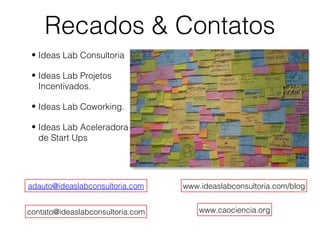 Recados & Contatos
• Ideas Lab Consultoria
• Ideas Lab Projetos
Incentivados.
• Ideas Lab Coworking.
• Ideas Lab Aceleradora
de Start Ups
adauto@ideaslabconsultoria.com
contato@ideaslabconsultoria.com www.caociencia.org
www.ideaslabconsultoria.com/blog
 