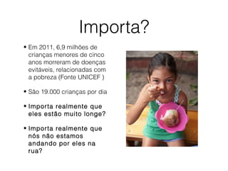 Importa?
• Em 2011, 6,9 milhões de
crianças menores de cinco
anos morreram de doenças
evitáveis, relacionadas com
a pobreza (Fonte UNICEF )
• São 19.000 crianças por dia
• Importa realmente que
eles estão muito longe?
• Importa realmente que
nós não estamos
andando por eles na
rua?
 