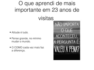 O que aprendi de mais
importante em 23 anos de
visitas
• Atitude é tudo.
• Pense grande, no mínimo
mudar o mundo.
• O COMO cada vez mais faz
a diferença.
 