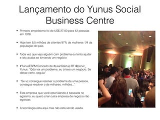 Lançamento do Yunus Social
Business Centre
• Primeiro empréstimo foi de US$ 27,00 para 42 pessoas
em 1976
• Hoje tem 8,5 milhões de clientes 97% de mulheres 1/4 da
população do país
• Toda vez que vejo alguém com problema eu tento ajudar
e isto acaba se tornando um negócio
• #YunusESPM Conceito de #LeanStartup RT @porvir_
Yunus: “Qdo via um problema, eu criava um negócio. Se
desse certo, seguia”
• "Se vc consegue resolver o problema de uma pessoa,
consegue resolver o de milhares, milhões..."
• Esta empresa que você esta falando é baseada no
egoísmo, eu quero criar outra empresa de negocio não
egoístas
• A tecnologia esta aqui mas não está sendo usada
 