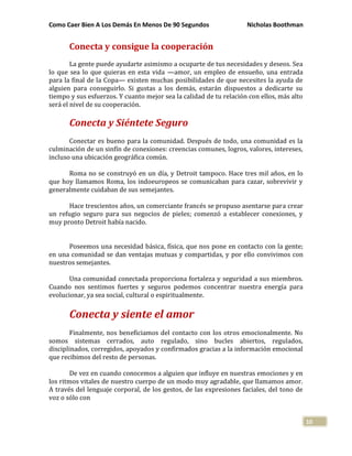 Como Caer Bien A Los Demás En Menos De 90 Segundos Nicholas Boothman
10
Conecta y consigue la cooperación
La gente puede ayudarte asimismo a ocuparte de tus necesidades y deseos. Sea
lo que sea lo que quieras en esta vida —amor, un empleo de ensueño, una entrada
para la final de la Copa— existen muchas posibilidades de que necesites la ayuda de
alguien para conseguirlo. Si gustas a los demás, estarán dispuestos a dedicarte su
tiempo y sus esfuerzos. Y cuanto mejor sea la calidad de tu relación con ellos, más alto
será el nivel de su cooperación.
Conecta y Siéntete Seguro
Conectar es bueno para la comunidad. Después de todo, una comunidad es la
culminación de un sinfín de conexiones: creencias comunes, logros, valores, intereses,
incluso una ubicación geográfica común.
Roma no se construyó en un día, y Detroit tampoco. Hace tres mil años, en lo
que hoy llamamos Roma, los indoeuropeos se comunicaban para cazar, sobrevivir y
generalmente cuidaban de sus semejantes.
Hace trescientos años, un comerciante francés se propuso asentarse para crear
un refugio seguro para sus negocios de pieles; comenzó a establecer conexiones, y
muy pronto Detroit había nacido.
Poseemos una necesidad básica, física, que nos pone en contacto con la gente;
en una comunidad se dan ventajas mutuas y compartidas, y por ello convivimos con
nuestros semejantes.
Una comunidad conectada proporciona fortaleza y seguridad a sus miembros.
Cuando nos sentimos fuertes y seguros podemos concentrar nuestra energía para
evolucionar, ya sea social, cultural o espiritualmente.
Conecta y siente el amor
Finalmente, nos beneficiamos del contacto con los otros emocionalmente. No
somos sistemas cerrados, auto regulado, sino bucles abiertos, regulados,
disciplinados, corregidos, apoyados y confirmados gracias a la información emocional
que recibimos del resto de personas.
De vez en cuando conocemos a alguien que influye en nuestras emociones y en
los ritmos vitales de nuestro cuerpo de un modo muy agradable, que llamamos amor.
A través del lenguaje corporal, de los gestos, de las expresiones faciales, del tono de
voz o sólo con
 