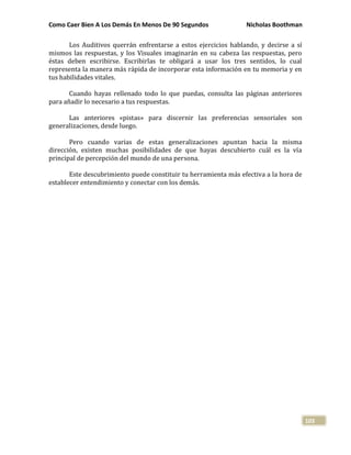 Como Caer Bien A Los Demás En Menos De 90 Segundos Nicholas Boothman
103
Los Auditivos querrán enfrentarse a estos ejercicios hablando, y decirse a sí
mismos las respuestas, y los Visuales imaginarán en su cabeza las respuestas, pero
éstas deben escribirse. Escribirlas te obligará a usar los tres sentidos, lo cual
representa la manera más rápida de incorporar esta información en tu memoria y en
tus habilidades vitales.
Cuando hayas rellenado todo lo que puedas, consulta las páginas anteriores
para añadir lo necesario a tus respuestas.
Las anteriores «pistas» para discernir las preferencias sensoriales son
generalizaciones, desde luego.
Pero cuando varias de estas generalizaciones apuntan hacia la misma
dirección, existen muchas posibilidades de que hayas descubierto cuál es la vía
principal de percepción del mundo de una persona.
Este descubrimiento puede constituir tu herramienta más efectiva a la hora de
establecer entendimiento y conectar con los demás.
 