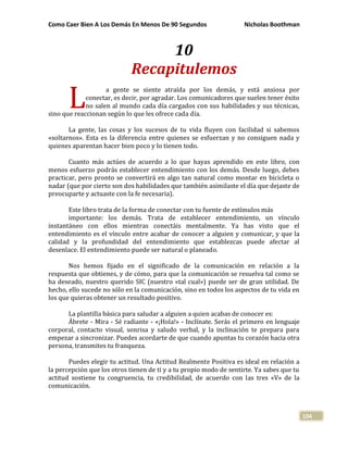 Como Caer Bien A Los Demás En Menos De 90 Segundos Nicholas Boothman
104
10
Recapitulemos
a gente se siente atraída por los demás, y está ansiosa por
conectar, es decir, por agradar. Los comunicadores que suelen tener éxito
no salen al mundo cada día cargados con sus habilidades y sus técnicas,
sino que reaccionan según lo que les ofrece cada día.
La gente, las cosas y los sucesos de tu vida fluyen con facilidad si sabemos
«soltarnos». Esta es la diferencia entre quienes se esfuerzan y no consiguen nada y
quienes aparentan hacer bien poco y lo tienen todo.
Cuanto más actúes de acuerdo a lo que hayas aprendido en este libro, con
menos esfuerzo podrás establecer entendimiento con los demás. Desde luego, debes
practicar, pero pronto se convertirá en algo tan natural como montar en bicicleta o
nadar (que por cierto son dos habilidades que también asimilaste el día que dejaste de
preocuparte y actuaste con la fe necesaria).
Este libro trata de la forma de conectar con tu fuente de estímulos más
importante: los demás. Trata de establecer entendimiento, un vínculo
instantáneo con ellos mientras conectáis mentalmente. Ya has visto que el
entendimiento es el vínculo entre acabar de conocer a alguien y comunicar, y que la
calidad y la profundidad del entendimiento que establezcas puede afectar al
desenlace. El entendimiento puede ser natural o planeado.
Nos hemos fijado en el significado de la comunicación en relación a la
respuesta que obtienes, y de cómo, para que la comunicación se resuelva tal como se
ha deseado, nuestro querido SIC (nuestro «tal cual») puede ser de gran utilidad. De
hecho, ello sucede no sólo en la comunicación, sino en todos los aspectos de tu vida en
los que quieras obtener un resultado positivo.
La plantilla básica para saludar a alguien a quien acabas de conocer es:
Ábrete - Mira - Sé radiante - «¡Hola!» - Inclínate. Serás el primero en lenguaje
corporal, contacto visual, sonrisa y saludo verbal, y la inclinación te prepara para
empezar a sincronizar. Puedes acordarte de que cuando apuntas tu corazón hacia otra
persona, transmites tu franqueza.
Puedes elegir tu actitud. Una Actitud Realmente Positiva es ideal en relación a
la percepción que los otros tienen de ti y a tu propio modo de sentirte. Ya sabes que tu
actitud sostiene tu congruencia, tu credibilidad, de acuerdo con las tres «V» de la
comunicación.
L
 