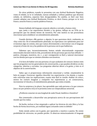 Como Caer Bien A Los Demás En Menos De 90 Segundos Nicholas Boothman
105
En otras palabras, cuando te presentas con una Actitud Realmente Negativa,
como el enfado, se te ve enfadado, suenas enfadado y utilizas palabras que denotan
enfado, en definitiva, aspectos bien desagradables. En cambio, es fácil caer bien
cuando adoptas una Actitud Realmente Positiva, es decir franca, porque se te verá
franco, sonarás franco y usarás palabras francas.
Hemos hablado del lenguaje corporal, abierto y cerrado, y hemos visto
que, junto a las expresiones faciales y los gestos, influye en un 55% en la
percepción que los demás tienen de nosotros. Por este motivo es tan provechoso
sincronizar para establecer un entendimiento planeado.
Cuando decimos «Me gustas» a alguien, lo que queremos decir, realmente, es
«Soy como tú». En el entendimiento planeado, no esperamos con optimismo para ver
si tenemos algo en común, sino que vamos directamente a sincronizar con el lenguaje
corporal, el tono de voz y las palabras de la persona con la que hablarnos.
Sabemos que, inconscientemente, hemos estado sincronizando respuestas
emocionales durante toda la vida, procedentes de las personas que nos han influido —
padres, cónyuges, maestros, etc.—, y por consiguiente es fácil y natural sincronizar
con los demás para que se sientan cómodos con nosotros.
A la hora de hablar con una persona a la que acabamos de conocer, hemos visto
que las preguntas son los generadores de conversación, y que pueden dividirse en dos
categorías: abiertas y cerradas. Las preguntas abiertas abren a la gente, y éste es el
objetivo de la conversación.
Sabes que si proporcionas información emocional y verbal, «mantendrás la
bola en juego». Conversar significa describir tus experiencias a los demás, y cuanto
más coloristas sean tus explicaciones, cuanto más fácil te resulte «hablar en color»,
menos les costará imaginar y compartir tus experiencias y, en consecuencia,
incrementar el vínculo y el entendimiento planeado que estás creando.
Para tu sorpresa y tu placer, has aprendido que cada persona a la que conoces
(sea o no por primera vez) se te presenta como un rompecabezas sensorial.
¿Prefieren conectar en una longitud de onda Visual, Auditiva o Sensitiva?
Has comenzado a desarrollar una perspicacia acerca de sus percepciones del
mundo que los rodea.
De hecho, incluso si has empezado a aplicar las técnicas de este libro y lo has
hecho de forma incorrecta, ¡en realidad sigues actuando como es debido!
Estás siendo activo con la gente, por oposición a reactivo o pasivo. No existe
posibilidad de retroceso; no puedes perder. Si observas minuciosamente el lenguaje
 