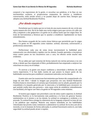 Como Caer Bien A Los Demás En Menos De 90 Segundos Nicholas Boothman
106
corporal y las expresiones de la gente, si escuchas sus palabras, si te fijas en sus
movimientos oculares, si proporcionas respuestas de retorno y estableces
conversación, estás siendo activo, y no puedes dejar de caerles bien. Siempre que
adoptes una Actitud Realmente Positiva.
¿Por dónde empiezo?
Permíteme que te repita que no se trata de una nueva manera de ser, ni de una
nueva manera de vivir. No te he dado una varita mágica para que corras a la calle con
ella y empieces a dar golpecitos a la gente en la cabeza hasta que les caigas bien. Se
trata de herramientas y técnicas que te ayudan a establecer rápidamente un buen
entendimiento.
Nos hemos ocupado de las cuatro áreas básicas que permitirán que le caigas
bien a la gente en 90 segundos como máximo: actitud, sincronía, conversación y
preferencias sensoriales.
Perfeccionar cada una de estas áreas incrementará tu habilidad para
comunicarte con efectividad y rapidez con los demás. Cuando aprendas a incorporar
estos cuatro pasos en tus encuentros cara a cara, los efectos serán mucho más
evidentes.
Tú ya sabes por qué conectas de forma natural con ciertas personas y no con
otras, y desde que has empezado el libro, probablemente has empezado a mejorar tus
relaciones en casa y en el trabajo.
Te acercas a la gente con mayor confianza y sinceridad y disfrutas de cada
nueva experiencia. Y te has dado cuenta de que posees la mayor parte de las
habilidades necesarias para establecer conexiones naturales con los demás.
Cuanto más uses las numerosas herramientas que hemos ido compartiendo a lo
largo de este libro —desde la imagen que proyectas con una Actitud Realmente
Positiva hasta la sinceridad y el carisma que transmites con tu saludo, pasando por la
comodidad y la empatía generada por la sincronía y la habilidad para reconocer en
qué sentido confía más una persona— más capaz serás de establecer entendimiento
con facilidad y de lograr caer bien a la gente en 90 segundos como máximo.
Si tuviera que asignar una prioridad a uno de estos cuatro aspectos, la Actitud
Realmente Positiva es la herramienta más poderosa a la hora de generar buenos
sentimientos en ti mismo y en los demás. La actitud es contagiosa y evidente, y te
precede. Tu actitud lleva consigo la coherencia de tu lenguaje corporal, tu tono de voz
y las palabras que empleas. Notarás una mejora inmediata en tus habilidades
relaciónales tan pronto como comiences a administrar tu actitud. En la otra cara de la
moneda, si no la manejas de forma adecuada, tu actitud funcionará contra ti, con toda
seguridad. La actitud puede atraer o repeler.
 