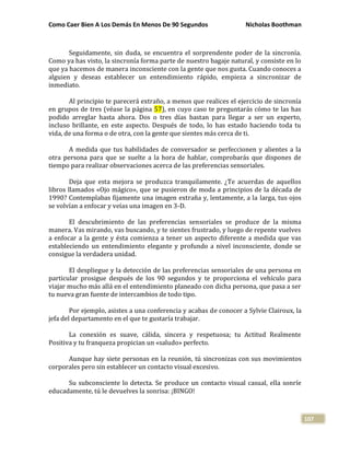 Como Caer Bien A Los Demás En Menos De 90 Segundos Nicholas Boothman
107
Seguidamente, sin duda, se encuentra el sorprendente poder de la sincronía.
Como ya has visto, la sincronía forma parte de nuestro bagaje natural, y consiste en lo
que ya hacemos de manera inconsciente con la gente que nos gusta. Cuando conoces a
alguien y deseas establecer un entendimiento rápido, empieza a sincronizar de
inmediato.
Al principio te parecerá extraño, a menos que realices el ejercicio de sincronía
en grupos de tres (véase la página 57), en cuyo caso te preguntarás cómo te las has
podido arreglar hasta ahora. Dos o tres días bastan para llegar a ser un experto,
incluso brillante, en este aspecto. Después de todo, lo has estado haciendo toda tu
vida, de una forma o de otra, con la gente que sientes más cerca de ti.
A medida que tus habilidades de conversador se perfeccionen y alientes a la
otra persona para que se suelte a la hora de hablar, comprobarás que dispones de
tiempo para realizar observaciones acerca de las preferencias sensoriales.
Deja que esta mejora se produzca tranquilamente. ¿Te acuerdas de aquellos
libros llamados «Ojo mágico», que se pusieron de moda a principios de la década de
1990? Contemplabas fijamente una imagen extraña y, lentamente, a la larga, tus ojos
se volvían a enfocar y veías una imagen en 3-D.
El descubrimiento de las preferencias sensoriales se produce de la misma
manera. Vas mirando, vas buscando, y te sientes frustrado, y luego de repente vuelves
a enfocar a la gente y ésta comienza a tener un aspecto diferente a medida que vas
estableciendo un entendimiento elegante y profundo a nivel inconsciente, donde se
consigue la verdadera unidad.
El despliegue y la detección de las preferencias sensoriales de una persona en
particular prosigue después de los 90 segundos y te proporciona el vehículo para
viajar mucho más allá en el entendimiento planeado con dicha persona, que pasa a ser
tu nueva gran fuente de intercambios de todo tipo.
Por ejemplo, asistes a una conferencia y acabas de conocer a Sylvie Clairoux, la
jefa del departamento en el que te gustaría trabajar.
La conexión es suave, cálida, sincera y respetuosa; tu Actitud Realmente
Positiva y tu franqueza propician un «saludo» perfecto.
Aunque hay siete personas en la reunión, tú sincronizas con sus movimientos
corporales pero sin establecer un contacto visual excesivo.
Su subconsciente lo detecta. Se produce un contacto visual casual, ella sonríe
educadamente, tú le devuelves la sonrisa: ¡BINGO!
 