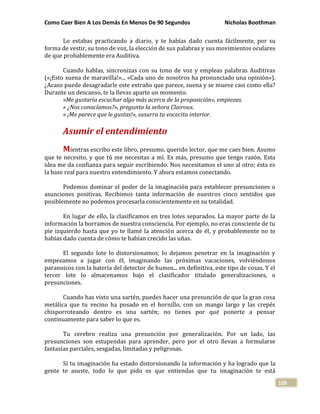 Como Caer Bien A Los Demás En Menos De 90 Segundos Nicholas Boothman
108
Lo estabas practicando a diario, y te habías dado cuenta fácilmente, por su
forma de vestir, su tono de voz, la elección de sus palabras y sus movimientos oculares
de que probablemente era Auditiva.
Cuando hablas, sincronizas con su tono de voz y empleas palabras Auditivas
(«¡Esto suena de maravilla!»... «Cada uno de nosotros ha pronunciado una opinión»).
¿Acaso puede desagradarle este extraño que parece, suena y se mueve casi como ella?
Durante un descanso, te la llevas aparte un momento.
«Me gustaría escuchar algo más acerca de la proposición», empiezas.
« ¿Nos conocíamos?», pregunta la señora Clairoux.
« ¡Me parece que le gustas!», susurra tu vocecita interior.
Asumir el entendimiento
Mientras escribo este libro, presumo, querido lector, que me caes bien. Asumo
que te necesito, y que tú me necesitas a mí. Es más, presumo que tengo razón. Esta
idea me da confianza para seguir escribiendo. Nos necesitamos el uno al otro; ésta es
la base real para nuestro entendimiento. Y ahora estamos conectando.
Podemos dominar el poder de la imaginación para establecer presunciones o
asunciones positivas. Recibimos tanta información de nuestros cinco sentidos que
posiblemente no podemos procesarla conscientemente en su totalidad.
En lugar de ello, la clasificamos en tres lotes separados. La mayor parte de la
información la borramos de nuestra consciencia. Por ejemplo, no eras consciente de tu
pie izquierdo hasta que yo te llamé la atención acerca de él, y probablemente no te
habías dado cuenta de cómo te habían crecido las uñas.
El segundo lote lo distorsionamos; lo dejamos penetrar en la imaginación y
empezamos a jugar con él, imaginando las próximas vacaciones, volviéndonos
paranoicos con la batería del detector de humos... en definitiva, este tipo de cosas. Y el
tercer lote lo almacenamos bajo el clasificador titulado generalizaciones, o
presunciones.
Cuando has visto una sartén, puedes hacer una presunción de que la gran cosa
metálica que tu vecino ha posado en el hornillo, con un mango largo y las crepés
chisporroteando dentro es una sartén; no tienes por qué ponerte a pensar
continuamente para saber lo que es.
Tu cerebro realiza una presunción por generalización. Por un lado, las
presunciones son estupendas para aprender, pero por el otro llevan a formularse
fantasías parciales, sesgadas, limitadas y peligrosas.
Si tu imaginación ha estado distorsionando la información y ha logrado que la
gente te asuste, todo lo que pido es que entiendas que tu imaginación te está
 