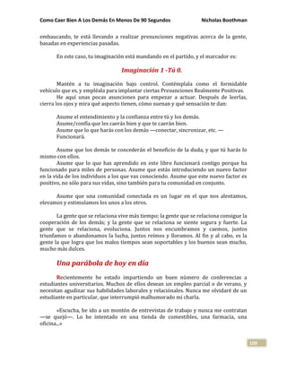 Como Caer Bien A Los Demás En Menos De 90 Segundos Nicholas Boothman
109
embaucando, te está llevando a realizar presunciones negativas acerca de la gente,
basadas en experiencias pasadas.
En este caso, tu imaginación está mandando en el partido, y el marcador es:
Imaginación 1 -Tú 0.
Mantén a tu imaginación bajo control. Contémplala como el formidable
vehículo que es, y empléala para implantar ciertas Presunciones Realmente Positivas.
He aquí unas pocas asunciones para empezar a actuar. Después de leerlas,
cierra los ojos y mira qué aspecto tienen, cómo suenan y qué sensación te dan:
Asume el entendimiento y la confianza entre tú y los demás.
Asume/confía que les caerás bien y que te caerán bien.
Asume que lo que harás con los demás —conectar, sincronizar, etc. —
Funcionará.
Asume que los demás te concederán el beneficio de la duda, y que tú harás lo
mismo con ellos.
Asume que lo que has aprendido en este libro funcionará contigo porque ha
funcionado para miles de personas. Asume que estás introduciendo un nuevo factor
en la vida de los individuos a los que vas conociendo. Asume que este nuevo factor es
positivo, no sólo para sus vidas, sino también para tu comunidad en conjunto.
Asume que una comunidad conectada es un lugar en el que nos alentamos,
elevamos y estimulamos los unos a los otros.
La gente que se relaciona vive más tiempo; la gente que se relaciona consigue la
cooperación de los demás; y la gente que se relaciona se siente segura y fuerte. La
gente que se relaciona, evoluciona. Juntos nos encumbramos y caemos, juntos
triunfamos o abandonamos la lucha, juntos reímos y lloramos. Al fin y al cabo, es la
gente la que logra que los malos tiempos sean soportables y los buenos sean mucho,
mucho más dulces.
Una parábola de hoy en día
Recientemente he estado impartiendo un buen número de conferencias a
estudiantes universitarios. Muchos de ellos desean un empleo parcial o de verano, y
necesitan agudizar sus habilidades laborales y relaciónales. Nunca me olvidaré de un
estudiante en particular, que interrumpió malhumorado mi charla.
«Escucha, he ido a un montón de entrevistas de trabajo y nunca me contratan
—se quejó—. Lo he intentado en una tienda de comestibles, una farmacia, una
oficina...»
 
