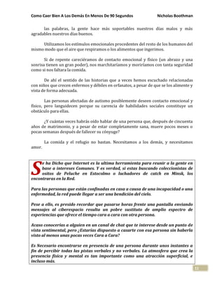 Como Caer Bien A Los Demás En Menos De 90 Segundos Nicholas Boothman
11
las palabras, la gente hace más soportables nuestros días malos y más
agradables nuestros días buenos.
Utilizamos los estímulos emocionales procedentes del resto de los humanos del
mismo modo que el aire que respiramos o los alimentos que ingerimos.
Si de repente careciéramos de contacto emocional y físico (un abrazo y una
sonrisa tienen un gran poder), nos marchitaríamos y moriríamos con tanta seguridad
como si nos faltara la comida.
De ahí el sentido de las historias que a veces hemos escuchado relacionadas
con niños que crecen enfermos y débiles en orfanatos, a pesar de que se los alimente y
vista de forma adecuada.
Las personas afectadas de autismo posiblemente deseen contacto emocional y
físico, pero languidecen porque su carencia de habilidades sociales constituye un
obstáculo para ellas.
¿Y cuántas veces habrás oído hablar de una persona que, después de cincuenta
años de matrimonio, y a pesar de estar completamente sana, muere pocos meses o
pocas semanas después de fallecer su cónyuge?
La comida y el refugio no bastan. Necesitamos a los demás, y necesitamos
amor.
e ha Dicho que Internet es la ultima herramienta para reunir a la gente en
base a intereses Comunes. Y es verdad, si estas buscando coleccionistas de
ositos de Peluche en Estocolmo o luchadores de catch en Minsk, los
encontraras en la Red.
Para las personas que están confinadas en casa a causa de una incapacidad o una
enfermedad, la red puede llegar a ser una bendición del cielo.
Pese a ello, es presido recordar que pasarse horas frente una pantalla enviando
mensajes al ciberespacio resulta un pobre sustituto de amplio espectro de
experiencias que ofrece el tiempo cara a cara con otra persona.
Acaso conocerías a alguien en un canal de chat que te interese desde un punto de
vista sentimental, pero ¿Estarías dispuesto a casarte con esa persona sin haberla
visto al menos unas pocas veces Cara a Cara?
Es Necesario encontrarse en presencia de una persona durante unos instantes a
fin de percibir todas las pistas verbales y no verbales. La atmosfera que crea la
presencia física y mental es tan importante como una atracción superficial, e
incluso más.
S
 