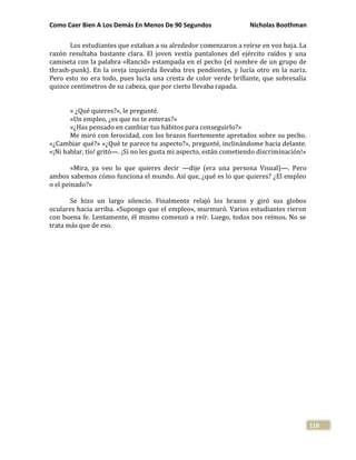 Como Caer Bien A Los Demás En Menos De 90 Segundos Nicholas Boothman
110
Los estudiantes que estaban a su alrededor comenzaron a reírse en voz baja. La
razón resultaba bastante clara. El joven vestía pantalones del ejército raídos y una
camiseta con la palabra «Rancid» estampada en el pecho (el nombre de un grupo de
thrash-punk}. En la oreja izquierda llevaba tres pendientes, y lucía otro en la nariz.
Pero esto no era todo, pues lucía una cresta de color verde brillante, que sobresalía
quince centímetros de su cabeza, que por cierto llevaba rapada.
« ¿Qué quieres?», le pregunté.
«Un empleo, ¿es que no te enteras?»
«¿Has pensado en cambiar tus hábitos para conseguirlo?»
Me miró con ferocidad, con los brazos fuertemente apretados sobre su pecho.
«¿Cambiar qué?» «¿Qué te parece tu aspecto?», pregunté, inclinándome hacia delante.
«¡Ni hablar, tío! gritó—. ¡Si no les gusta mi aspecto, están cometiendo discriminación!»
«Mira, ya veo lo que quieres decir —dije (era una persona Visual)—. Pero
ambos sabemos cómo funciona el mundo. Así que, ¿qué es lo que quieres? ¿El empleo
o el peinado?»
Se hizo un largo silencio. Finalmente relajó los brazos y giró sus globos
oculares hacia arriba. «Supongo que el empleo», murmuró. Varios estudiantes rieron
con buena fe. Lentamente, él mismo comenzó a reír. Luego, todos nos reímos. No se
trata más que de eso.
 