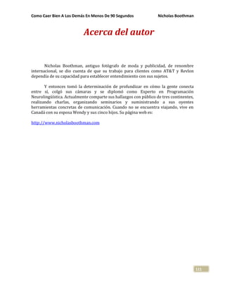 Como Caer Bien A Los Demás En Menos De 90 Segundos Nicholas Boothman
111
Acerca del autor
Nicholas Boothman, antiguo fotógrafo de moda y publicidad, de renombre
internacional, se dio cuenta de que su trabajo para clientes como AT&T y Revlon
dependía de su capacidad para establecer entendimiento con sus sujetos.
Y entonces tomó la determinación de profundizar en cómo la gente conecta
entre sí, colgó sus cámaras y se diplomó como Experto en Programación
Neurolingüística. Actualmente comparte sus hallazgos con público de tres continentes,
realizando charlas, organizando seminarios y suministrando a sus oyentes
herramientas concretas de comunicación. Cuando no se encuentra viajando, vive en
Canadá con su esposa Wendy y sus cinco hijos. Su página web es:
http://www.nicholasboothman.com
 