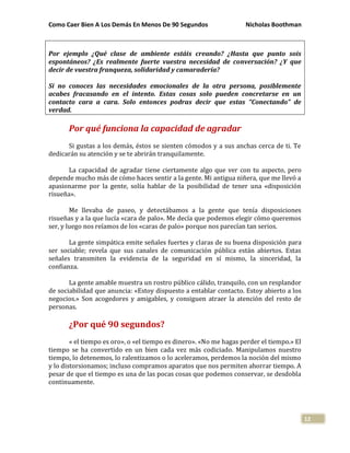 Como Caer Bien A Los Demás En Menos De 90 Segundos Nicholas Boothman
12
Por ejemplo ¿Qué clase de ambiente estáis creando? ¿Hasta que punto sois
espontáneos? ¿Es realmente fuerte vuestra necesidad de conversación? ¿Y que
decir de vuestra franqueza, solidaridad y camaradería?
Si no conoces las necesidades emocionales de la otra persona, posiblemente
acabes fracasando en el intento. Estas cosas solo pueden concretarse en un
contacto cara a cara. Solo entonces podras decir que estas “Conectando” de
verdad.
Por qué funciona la capacidad de agradar
Si gustas a los demás, éstos se sienten cómodos y a sus anchas cerca de ti. Te
dedicarán su atención y se te abrirán tranquilamente.
La capacidad de agradar tiene ciertamente algo que ver con tu aspecto, pero
depende mucho más de cómo haces sentir a la gente. Mi antigua niñera, que me llevó a
apasionarme por la gente, solía hablar de la posibilidad de tener una «disposición
risueña».
Me llevaba de paseo, y detectábamos a la gente que tenía disposiciones
risueñas y a la que lucía «cara de palo». Me decía que podemos elegir cómo queremos
ser, y luego nos reíamos de los «caras de palo» porque nos parecían tan serios.
La gente simpática emite señales fuertes y claras de su buena disposición para
ser sociable; revela que sus canales de comunicación pública están abiertos. Estas
señales transmiten la evidencia de la seguridad en sí mismo, la sinceridad, la
confianza.
La gente amable muestra un rostro público cálido, tranquilo, con un resplandor
de sociabilidad que anuncia: «Estoy dispuesto a entablar contacto. Estoy abierto a los
negocios.» Son acogedores y amigables, y consiguen atraer la atención del resto de
personas.
¿Por qué 90 segundos?
« el tiempo es oro», o «el tiempo es dinero». «No me hagas perder el tiempo.» El
tiempo se ha convertido en un bien cada vez más codiciado. Manipulamos nuestro
tiempo, lo detenemos, lo ralentizamos o lo aceleramos, perdemos la noción del mismo
y lo distorsionamos; incluso compramos aparatos que nos permiten ahorrar tiempo. A
pesar de que el tiempo es una de las pocas cosas que podemos conservar, se desdobla
continuamente.
 
