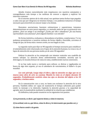 Como Caer Bien A Los Demás En Menos De 90 Segundos Nicholas Boothman
13
Antaño éramos esencialmente más respetuosos con nuestros semejantes y
consagrábamos más tiempo a las sutilezas de conocer a alguien y explorar los
intereses comunes.
En el enorme ajetreo de la vida actual, nos aprietan tantas fechas tope pegadas
a cada cosa que por desgracia no tenemos tiempo, o no podemos tomarnos el tiempo
necesario para invertirlo en conocer mejor a los demás.
Buscamos asociaciones, hacemos estimaciones y suposiciones, tomamos
determinaciones en unos pocos segundos, y a menudo antes de que se pronuncie una
palabra. ¿Será un amigo o un enemigo? ¿Lucho por ello o abandono? ¿Es una buena
oportunidad o una amenaza? ¿Será alguien familiar o un extraño?
De forma instintiva, evaluamos y desnudamos al prójimo, conjeturamos. Y si no
podemos presentarnos a nosotros mismos de forma rápida y favorable, corremos el
riesgo de que, de forma más o menos cortés, no nos hagan ni caso.
La segunda razón para fijar en 90 segundos el tiempo necesario para establecer
el entendimiento está relacionada con el lapso de la atención humana. Lo creas o no, el
lapso de atención de una persona media ¡es de unos 30 segundos!
Enfocar la atención se ha comparado con intentar controlar una cuadrilla de
monos salvajes. La atención desea ardientemente novedades, necesita que la
distraigan y le encanta brincar de rama en rama, estableciendo nuevas conexiones.
Si no hay nada nuevo y excitante para enfocar, se distrae y vagabundea en
busca de algo más urgente, ya sea el calendario de vencimientos, el fútbol o la paz
mundial.
Lee este párrafo, Luego deja el Libro y fija tu atención en algo que no se
mueva (una obra de arte no cuenta). Mantén la vista en el objeto durante 50
segundos. Probablemente sentirás cómo tus ojos se desvían del objeto a los 10
segundos, o incluso antes.
En la comunicación cara a cara, no basta con reclamar la atención de la otra
persona. También debes ser capaz de mantenerla el tiempo suficiente para poder
emitir tu mensaje o tu intención. Captarás la atención gracias a tu capacidad de
agradar, pero la mantendrás mediante la calidad de la relación que establezcas.
En definitiva, todo puede resumirse en los siguientes tres puntos:
1) tu presencia, es decir, qué aspecto tienes y cómo te mueves;
2) tu actitud, esto es, qué dices, cómo lo dices y lo interesante que puedas ser; y
3) cómo haces sentir a la gente.
 