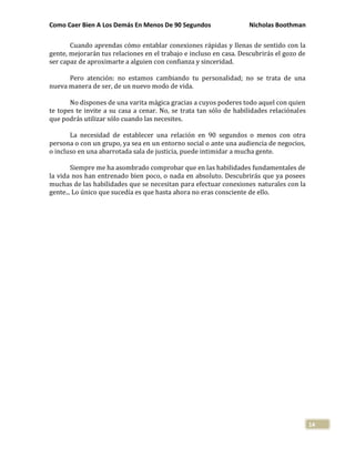 Como Caer Bien A Los Demás En Menos De 90 Segundos Nicholas Boothman
14
Cuando aprendas cómo entablar conexiones rápidas y llenas de sentido con la
gente, mejorarán tus relaciones en el trabajo e incluso en casa. Descubrirás el gozo de
ser capaz de aproximarte a alguien con confianza y sinceridad.
Pero atención: no estamos cambiando tu personalidad; no se trata de una
nueva manera de ser, de un nuevo modo de vida.
No dispones de una varita mágica gracias a cuyos poderes todo aquel con quien
te topes te invite a su casa a cenar. No, se trata tan sólo de habilidades relaciónales
que podrás utilizar sólo cuando las necesites.
La necesidad de establecer una relación en 90 segundos o menos con otra
persona o con un grupo, ya sea en un entorno social o ante una audiencia de negocios,
o incluso en una abarrotada sala de justicia, puede intimidar a mucha gente.
Siempre me ha asombrado comprobar que en las habilidades fundamentales de
la vida nos han entrenado bien poco, o nada en absoluto. Descubrirás que ya posees
muchas de las habilidades que se necesitan para efectuar conexiones naturales con la
gente... Lo único que sucedía es que hasta ahora no eras consciente de ello.
 