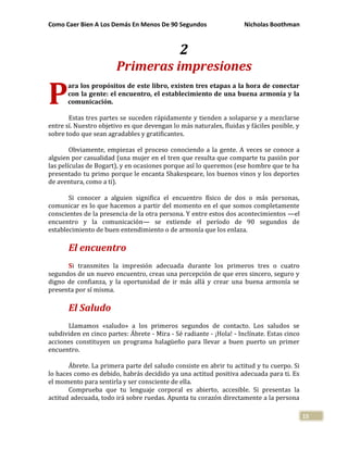 Como Caer Bien A Los Demás En Menos De 90 Segundos Nicholas Boothman
15
2
Primeras impresiones
ara los propósitos de este libro, existen tres etapas a la hora de conectar
con la gente: el encuentro, el establecimiento de una buena armonía y la
comunicación.
Estas tres partes se suceden rápidamente y tienden a solaparse y a mezclarse
entre sí. Nuestro objetivo es que devengan lo más naturales, fluidas y fáciles posible, y
sobre todo que sean agradables y gratificantes.
Obviamente, empiezas el proceso conociendo a la gente. A veces se conoce a
alguien por casualidad (una mujer en el tren que resulta que comparte tu pasión por
las películas de Bogart), y en ocasiones porque así lo queremos (ese hombre que te ha
presentado tu primo porque le encanta Shakespeare, los buenos vinos y los deportes
de aventura, como a ti).
Si conocer a alguien significa el encuentro físico de dos o más personas,
comunicar es lo que hacemos a partir del momento en el que somos completamente
conscientes de la presencia de la otra persona. Y entre estos dos acontecimientos —el
encuentro y la comunicación— se extiende el período de 90 segundos de
establecimiento de buen entendimiento o de armonía que los enlaza.
El encuentro
Si transmites la impresión adecuada durante los primeros tres o cuatro
segundos de un nuevo encuentro, creas una percepción de que eres sincero, seguro y
digno de confianza, y la oportunidad de ir más allá y crear una buena armonía se
presenta por sí misma.
El Saludo
Llamamos «saludo» a los primeros segundos de contacto. Los saludos se
subdividen en cinco partes: Ábrete - Mira - Sé radiante - ¡Hola! - Inclínate. Estas cinco
acciones constituyen un programa halagüeño para llevar a buen puerto un primer
encuentro.
Ábrete. La primera parte del saludo consiste en abrir tu actitud y tu cuerpo. Si
lo haces como es debido, habrás decidido ya una actitud positiva adecuada para ti. Es
el momento para sentirla y ser consciente de ella.
Comprueba que tu lenguaje corporal es abierto, accesible. Si presentas la
actitud adecuada, todo irá sobre ruedas. Apunta tu corazón directamente a la persona
P
 