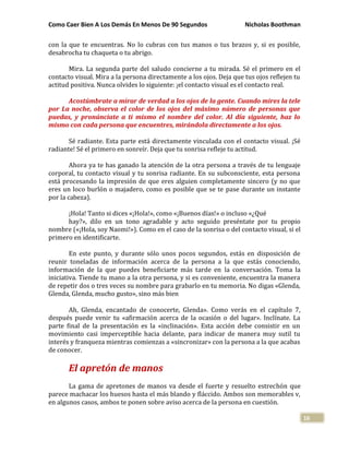Como Caer Bien A Los Demás En Menos De 90 Segundos Nicholas Boothman
16
con la que te encuentras. No lo cubras con tus manos o tus brazos y, si es posible,
desabrocha tu chaqueta o tu abrigo.
Mira. La segunda parte del saludo concierne a tu mirada. Sé el primero en el
contacto visual. Mira a la persona directamente a los ojos. Deja que tus ojos reflejen tu
actitud positiva. Nunca olvides lo siguiente: ¡el contacto visual es el contacto real.
Acostúmbrate a mirar de verdad a los ojos de la gente. Cuando mires la tele
por La noche, observa el color de los ojos del máximo número de personas que
puedas, y pronúnciate a ti mismo el nombre del color. Al día siguiente, haz lo
mismo con cada persona que encuentres, mirándola directamente a los ojos.
Sé radiante. Esta parte está directamente vinculada con el contacto visual. ¡Sé
radiante! Sé el primero en sonreír. Deja que tu sonrisa refleje tu actitud.
Ahora ya te has ganado la atención de la otra persona a través de tu lenguaje
corporal, tu contacto visual y tu sonrisa radiante. En su subconsciente, esta persona
está procesando la impresión de que eres alguien completamente sincero (y no que
eres un loco burlón o majadero, como es posible que se te pase durante un instante
por la cabeza).
¡Hola! Tanto si dices «¡Hola!», como «¡Buenos días!» o incluso «¿Qué
hay?», dilo en un tono agradable y acto seguido preséntate por tu propio
nombre («¡Hola, soy Naomi!»). Como en el caso de la sonrisa o del contacto visual, si el
primero en identificarte.
En este punto, y durante sólo unos pocos segundos, estás en disposición de
reunir toneladas de información acerca de la persona a la que estás conociendo,
información de la que puedes beneficiarte más tarde en la conversación. Toma la
iniciativa. Tiende tu mano a la otra persona, y si es conveniente, encuentra la manera
de repetir dos o tres veces su nombre para grabarlo en tu memoria. No digas «Glenda,
Glenda, Glenda, mucho gusto», sino más bien
Ah, Glenda, encantado de conocerte, Glenda». Como verás en el capítulo 7,
después puede venir tu «afirmación acerca de la ocasión o del lugar». Inclínate. La
parte final de la presentación es la «inclinación». Esta acción debe consistir en un
movimiento casi imperceptible hacia delante, para indicar de manera muy sutil tu
interés y franqueza mientras comienzas a «sincronizar» con la persona a la que acabas
de conocer.
El apretón de manos
La gama de apretones de manos va desde el fuerte y resuelto estrechón que
parece machacar los huesos hasta el más blando y fláccido. Ambos son memorables v,
en algunos casos, ambos te ponen sobre aviso acerca de la persona en cuestión.
 
