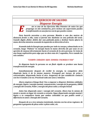 Como Caer Bien A Los Demás En Menos De 90 Segundos Nicholas Boothman
17
UN EJERCICIO DE SALUDO:
Disparar Energía
ste es uno de los Ejercicios Mas Potentes de entre los que
propongo en mis seminarios, pero incluso sin supervisión puedes
transfórmatelo en una fuerza con la que puedes contar.
Para hacerlo necesitas a otra persona. Mantén a uno dos metros de
distancia frente a ella, como si fuerais dos duelistas en una película del oeste.
Cuando digáis ¡Hola!, debéis dar una palmada junta y deslizar hacia afuera la
mano derecha mientras avanzáis la izquierda en dirección al otro.
Acumula toda la Energía que puedas por todo tu cuerpo y almacénala en tu
corazón, luego “Palmea” la energía hacia la mano derecha (la que usas en un
apretón de manos) directamente hacia el corazón de la otra persona. Se trata de
una larga explicación para algo que no dura mas de 2 segundos, Pero cuando los
seis canales:
“CUERPO- CORAZON- OJOS- SONRISA- PALMADA Y VOZ”
Se disparan hacia la persona en un flash rápido se produce una basta
transferencia de energía.
Inmediatamente después de recibir la energía, tu compañero debe
dispárala hacia ti de la misma manera. Proseguid por turnos, de prisa y
concentrados, disparando hacia el otro. Aseguraos de que establecéis contacto
con los 6 Canales a la vez. Practicad cada uno unos 2 minutos.
Ahora empieza el fuego Real. Vas a empezar a disparar distintas calidades
de energía: lógica | energía mental, comunicación | energía de la garganta, AMOR
| energía del corazón, Poder | energía del plexo solar y energía Sexual.
Antes has disparado amor | energía del corazón. Ahora haz lo mismo de
mente a mente en lugar de corazón a corazón. Sigue disparando energía mental |
lógica a tu compañero hasta que ambos coincidáis en que podéis sentir y
diferencia en amor | Energía del corazón.
Después de os o tres minutos insistiendo, intenta con las otras regiones: de
garganta a garganta de plexo solar a plexo solar, etc.
E
 