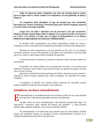 Como Caer Bien A Los Demás En Menos De 90 Segundos Nicholas Boothman
18
Cada vez funciona mejor. Imagínate que clase de energía quieres enviar,
pero no digas cual es. Ahora saluda a tu compañero, de una palmada, di ¡Hola y
dispara!
Tu compañero debe identificar el tipo de energía que esta recibiendo.
Ejercitaos por Turnos. Practicad y Practicad hasta que vuestro lenguaje corporal
se vuelva sutil y casi imperceptible.
Luego sal a la calle e inténtalo con las personas a las que encuentres.
Dispara energía cuando digas ¡Hola! A alguien en un supermercado, al camarero
en el bar, a tu cuñada o al tipo que te repara la fotocopiadora en tu oficina.
Notaran en ti algo especial, así como una “Calidad estelar”
El apretón suele acompañarse con ciertas expectativas. Puede ser firme y
respetuoso, como si sacudieras una campanita para llamar al servicio de habitaciones.
Desvíate de estas expectativas y la otra persona se las verá y se las depara
encontrar sentido a lo que está pasando. Se produce una sensación se que hay algo
que no va, como si saliera agua caliente del grifo de agua fría.
La mente detesta la confusión, y cuando se enfrenta a ella, el primer instinto el
de retirarse.
El apretón con «manos libres» es un apretón sin la mano, y es un arma muy
poderosa. Limítate a hacer todo lo que harías durante un apretón de manos normal,
pero sin usar la mano.
Apunta tu corazón hacia la otra persona y di «Hola». Ilumina tus ojos y sonríe, y
despide la misma energía especial que suele acompañar un estrechen de manos
completo.
A propósito, el apretón con «manos libres» funciona de maravilla cuando
quieres establecer contacto con un grupo o una audiencia.
Establecer un buen entendimiento
l entendimiento es el establecimiento de un interés común, de una zona cómoda
en la que dos o más personas pueden reunirse mentalmente.
Cuando existe un buen entendimiento, cada persona proporciona algo a la
interacción —atención, calor, sentido del humor, por ejemplo— y cada persona
obtiene algo: empatía, simpatía, acaso un par de buenos chistes.
El entendimiento es el lubricante que permite que los intercambios sociales
fluyan con suavidad. Cuando se consigue un buen entendimiento, el precio es la
aceptación positiva por parte de la otra persona.
E
 