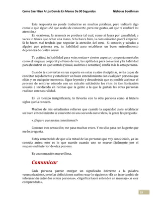 Como Caer Bien A Los Demás En Menos De 90 Segundos Nicholas Boothman
19
Esta respuesta no puede traducirse en muchas palabras, pero indicará algo
como lo que sigue: «Sé que acabo de conocerte, pero me gustas, así que te confiaré mi
atención.»
En ocasiones, la armonía se produce tal cual, como si fuera por casualidad; a
veces le tienes que echar una mano. Si lo haces bien, la comunicación podrá empezar.
Si lo haces mal tendrás que negociar la atención del otro. Si conoces y saludas a
alguien por primera vez, tu habilidad para establecer un buen entendimiento
dependerá de cuatro cosas:
Tu actitud, tu habilidad para «sincronizar» ciertos aspectos comporta mentales
como el lenguaje corporal y el tono de voz, tus aptitudes para conversar y tu habilidad
para descubrir en qué sentido (visual, auditivo o sensitivo) confía más la otra persona.
Cuando te conviertas en un experto en estas cuatro disciplinas, serás capaz de
conectar rápidamente y establecer un buen entendimiento con cualquier persona que
elijas y en cualquier momento. Sigue leyendo y descubrirás que es posible acelerar el
proceso de sentirse cómodo con un extraño saltándote los ritos de familiarización
usuales e incidiendo en rutinas que la gente a la que le gustan las otras personas
realizan con naturalidad.
En un tiempo insignificante, te llevarás con la otra persona como si hiciera
siglos que la conoces.
Muchos de mis estudiantes refieren que cuando la capacidad para establecer
un buen entendimiento se convierte en una secunda naturaleza, la gente les pregunta:
« ¿Seguro que no nos conocíamos?»
Conozco esta sensación; me pasa muchas veces. Y no sólo pasa con la gente que
me lo pregunta.
Estoy convencido de que a la mitad de las personas que voy conociendo, ya las
conocía antes; esto es lo que sucede cuando uno se mueve fácilmente por el
mapamundi interior de otra persona.
Es una sensación maravillosa.
Comunicar
Cada persona parece otorgar un significado diferente a la palabra
«comunicación», pero las definiciones suelen rezar lo siguiente: «Es un intercambio de
información entre dos o más personas», «Significa hacer entender un mensaje», o «ser
comprendido».
 