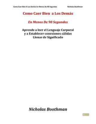 Como Caer Bien A Los Demás En Menos De 90 Segundos Nicholas Boothman
2
Como Caer Bien a Los Demás
En Menos De 90 Segundos
Aprende a leer el Lenguaje Corporal
y a Establecer conexiones cálidas
Llenas de Significado
Nicholas Boothman
 