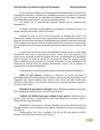Como Caer Bien A Los Demás En Menos De 90 Segundos Nicholas Boothman
20
En los primeros tiempos de la Programación Neurolingüística, un proyecto de
investigación dedicado a «estudiar las cualidades personales y establecer un modelo
acerca de cómo estructuran los individuos sus experiencias sensoriales subjetivas»,
Richard Bandler y John Grinder crearon una definición eficaz:
«El sentido de la comunicación depende siempre de la respuesta que
obtengamos.»
Es simple, y brillante, porque significa que depende al 100% de ti, tanto si tu
propia comunicación resulta como si no resulta.
Después de todo, tú eres el único que posee un mensaje que emitir o un
objetivo que cumplir, y tú eres el único responsable de que se produzca. Es más, si no
funciona, tú eres el único que posee la flexibilidad para cambiar lo que haces hasta que
al fin consigas lo que quieras. A fin de otorgar cierta forma y función a la comunicación
para el propósito que nos ocupa, asumamos que tenemos algún tipo de respuesta en la
mente.
La gente que no domina mucho sus habilidades comunicativas no suele haber
considerado ante todo la respuesta que quiere recibir de la otra persona, y en
consecuencia, no puede apuntar en ninguna dirección. Las habilidades que aprenderás
aquí te servirán en todos los niveles de comunicación, desde los asuntos sociales
(cómo establecer nuevas relaciones y hacerte comprender en todo momento en tus
interacciones diarias) hasta tus propios movimientos vitales y los de quienes se
encuentran en tu esfera de influencia.
La fórmula para una comunicación efectiva consta de tres partes diferencias:
Saber lo que quieres. Formula tu intención en modo afirmativo y
preferiblemente en tiempo presente. Por ejemplo, «quiero una relación exitosa, me he
imaginado qué aspecto tendrá, cómo sonará, cómo olerá, qué sabor tendrá esta
relación cuando exista, y sé cuándo lo sentiré» es una oración afirmativa, opuesta a
«no quiero estar solo».
Identificar lo que quieres conseguir. Boten información donde se encuentre.
No lo conseguirás pasando el rato en bares llenos de humo.
Cambiar tus hábitos hasta que consigas lo que quieres. Diseña un plan y
síguelo: «Voy a invitar a 10 personas a cenar cada sábado por la noche.» Hazlo e
intenta obtener más información.
Rediséñalo si es necesario, e intenta identificar las nuevas informaciones que
obtengas. Repite el ciclo «rediseñar para obtener información» hasta que consigas lo
que quieres.
Puedes aplicar este ciclo a cualquier área de tu vida que quieras mejorar:
finanzas, amor, deportes, carrera, lo que quieras.
 