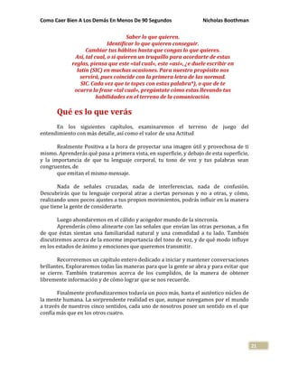 Como Caer Bien A Los Demás En Menos De 90 Segundos Nicholas Boothman
21
Saber lo que quieren.
Identificar lo que quieren conseguir.
Cambiar tus hábitos hasta que congas lo que quieres.
Así, tal cual, o si quieren un truquillo para acordarte de estas
reglas, piensa que este «tal cual», este «así», ¿e duele escribir en
latín (SIC) en muchas ocasiones. Para nuestro propósito nos
servirá, pues coincide con la primera letra de las normad.
SIC. Cada vez que te topes con estas palabra*), o que de te
ocurra la frase «tal cual», pregúntate cómo estas llevando tus
habilidades en el terreno de la comunicación.
Qué es lo que verás
En los siguientes capítulos, examinaremos el terreno de juego del
entendimiento con más detalle, así como el valor de una Actitud
Realmente Positiva a la hora de proyectar una imagen útil y provechosa de ti
mismo. Aprenderás qué pasa a primera vista, en superficie, y debajo de esta superficie,
y la importancia de que tu lenguaje corporal, tu tono de voz y tus palabras sean
congruentes, de
que emitan el mismo mensaje.
Nada de señales cruzadas, nada de interferencias, nada de confusión.
Descubrirás que tu lenguaje corporal atrae a ciertas personas y no a otras, y cómo,
realizando unos pocos ajustes a tus propios movimientos, podrás influir en la manera
que tiene la gente de considerarte.
Luego ahondaremos en el cálido y acogedor mundo de la sincronía.
Aprenderás cómo alinearte con las señales que envían las otras personas, a fin
de que éstas sientan una familiaridad natural y una comodidad a tu lado. También
discutiremos acerca de la enorme importancia del tono de voz, y de qué modo influye
en los estados de ánimo y emociones que queremos transmitir.
Recorreremos un capítulo entero dedicado a iniciar y mantener conversaciones
brillantes, Exploraremos todas las maneras para que la gente se abra y para evitar que
se cierre. También trataremos acerca de los cumplidos, de la manera de obtener
libremente información y de cómo lograr que se nos recuerde.
Finalmente profundizaremos todavía un poco más, hasta el auténtico núcleo de
la mente humana. La sorprendente realidad es que, aunque navegamos por el mundo
a través de nuestros cinco sentidos, cada uno de nosotros posee un sentido en el que
confía más que en los otros cuatro.
 