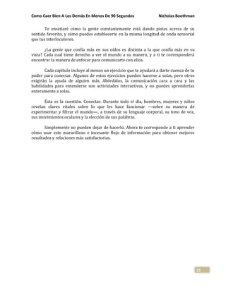 Como Caer Bien A Los Demás En Menos De 90 Segundos Nicholas Boothman
22
Te enseñaré cómo la gente constantemente está dando pistas acerca de su
sentido favorito, y cómo puedes establecerte en la misma longitud de onda sensorial
que tus interlocutores.
¿La gente que confía más en sus oídos es distinta a la que confía más en su
vista? Cada cual tiene derecho a ver el mundo a su manera, y a ti te corresponderá
encontrar la manera de enfocar para comunicarte con ellos.
Cada capítulo incluye al menos un ejercicio que te ayudará a darte cuenca de tu
poder para conectar. Algunos de estos ejercicios pueden hacerse a solas, pero otros
exigirán la ayuda de alguien más. Abórdalos, la comunicación cara a cara y las
habilidades para entenderse son actividades interactivas, y no puedes aprenderlas
enteramente a solas.
Ésta es la cuestión. Conectar. Durante todo el día, hombres, mujeres y niños
revelan claves vitales sobre lo que les hace funcionar —sobre su manera de
experimentar y filtrar el mundo—, a través de su lenguaje corporal, su tono de voz,
sus movimientos oculares y la elección de sus palabras.
Simplemente no pueden dejar de hacerlo. Ahora te corresponde a ti aprender
cómo usar este maravilloso e incesante flujo de información para obtener mejores
resultados y relaciones más satisfactorias.
 