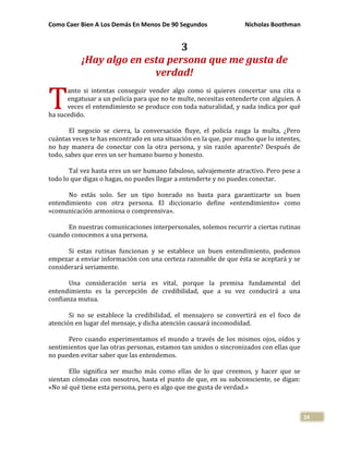 Como Caer Bien A Los Demás En Menos De 90 Segundos Nicholas Boothman
24
3
¡Hay algo en esta persona que me gusta de
verdad!
anto si intentas conseguir vender algo como si quieres concertar una cita o
engatusar a un policía para que no te multe, necesitas entenderte con alguien. A
veces el entendimiento se produce con toda naturalidad, y nada indica por qué
ha sucedido.
El negocio se cierra, la conversación fluye, el policía rasga la multa. ¿Pero
cuántas veces te has encontrado en una situación en la que, por mucho que lo intentes,
no hay manera de conectar con la otra persona, y sin razón aparente? Después de
todo, sabes que eres un ser humano bueno y honesto.
Tal vez hasta eres un ser humano fabuloso, salvajemente atractivo. Pero pese a
todo lo que digas o hagas, no puedes llegar a entenderte y no puedes conectar.
No estás solo. Ser un tipo honrado no basta para garantizarte un buen
entendimiento con otra persona. El diccionario define «entendimiento» como
«comunicación armoniosa o comprensiva».
En nuestras comunicaciones interpersonales, solemos recurrir a ciertas rutinas
cuando conocemos a una persona.
Si estas rutinas funcionan y se establece un buen entendimiento, podemos
empezar a enviar información con una certeza razonable de que ésta se aceptará y se
considerará seriamente.
Una consideración seria es vital, porque la premisa fundamental del
entendimiento es la percepción de credibilidad, que a su vez conducirá a una
confianza mutua.
Si no se establece la credibilidad, el mensajero se convertirá en el foco de
atención en lugar del mensaje, y dicha atención causará incomodidad.
Pero cuando experimentamos el mundo a través de los mismos ojos, oídos y
sentimientos que las otras personas, estamos tan unidos o sincronizados con ellas que
no pueden evitar saber que las entendemos.
Ello significa ser mucho más como ellas de lo que creemos, y hacer que se
sientan cómodas con nosotros, hasta el punto de que, en su subconsciente, se digan:
«No sé qué tiene esta persona, pero es algo que me gusta de verdad.»
T
 
