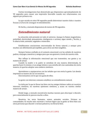 Como Caer Bien A Los Demás En Menos De 90 Segundos Nicholas Boothman
25
Ciertas investigaciones han demostrado que disponemos aproximadamente de
90 segundos para causar una impresión favorable cuando nos relacionamos con
alguien por primera vez.
Lo que suceda en estos 90 segundos puede determinar nuestro éxito o nuestro
fracaso a la hora de conseguir el entendimiento.
De hecho, a menudo disponemos de menos de 90 segundos.
Entendimiento natural
La atracción está presente en todo el universo. Aunque la llames magnetismo,
polaridad, electricidad, pensamiento, inteligencia o carisma, sigue siendo ¿"Acción, y
lo abarca todo, animales, vegetales o minerales.
Establecemos asociaciones sincronizadas de forma natural, y aunque para
muchos son difícilmente perceptibles, para otros son bien tangibles.
Siempre hemos confiado en el contacto emocional y en las señales de nuestros
padres, cónyuges, maestros y amigos para que nos guiaran a través de nuestra vida.
Nos influye la información emocional que nos transmiten, sus gestos y su
manera de actuar.
Cuando tu madre o tu padre se sentaban de una manera determinada, tú
querías hacer lo mismo; si un amigo íntimo o una estrella del cine caminaban de cierta
manera, tú querías adoptar unos andares similares.
Aprendemos a equipararnos con las señales que nos envía la gente. Los demás
imprimen su manera de ser en nosotros.
Sincronizamos con lo que nos gusta de ellos.
La gente con intereses comunes establece un entendimiento natural.
La rizón por la que te llevas tan bien con tus amigos íntimos radica en vuestros
intereses similares, en vuestras opiniones similares, y acaso en vuestra similar
manera de actuar.
Desde luego, a menudo encontrarás muchas razones para discrepar o discutir,
pero esencialmente te pareces mucho a ellos.
Nosotros, los seres humanos, somos animales sociales. Vivimos en
comunidades. Es mucho más «normal» e incluso lógico que la gente se lleve bien con
otras personas que discutir o incluso pelearse y no llevarse bien.
W W W . I N T E R C A M B I O S V I R T U A L E S .O R G
 