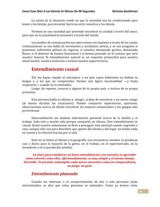 Como Caer Bien A Los Demás En Menos De 90 Segundos Nicholas Boothman
26
La ironía de la situación reside en que la sociedad nos ha condicionado para
temer a los demás, para levantar barreras entre nosotros y los demás.
Vivimos en una sociedad que pretende encontrar su unidad a través del amor,
pero que en la actualidad la encuentra a través del miedo.
Los medios de comunicación nos aterrorizan con titulares a través de los cuales
continuamente se nos habla de terremotos y accidentes aéreos, y se nos pregunta si
poseemos suficientes pólizas de seguros, si estamos demasiado gordos, demasiado
flacos, si el detector de humos funcionará o si hemos pensado en lo costoso que será
nuestro funeral. El entendimiento natural es un requisito primordial para nuestra
salud mental, nuestra evolución e incluso nuestra supervivencia.
Entendimiento casual
Tal vez hayas viajado al extranjero, a un país cuyos habitantes no hablan tu
lengua y a los que no comprendes. Sientes una ligera incomodidad —y hasta
suspicacia— cuando no te entienden.
Luego, de repente, conoces a alguien de tu propio país, o incluso de tu propia
provincia.
Esta persona habla tu idioma y, ¡bingo!, acabas de encontrar a un nuevo amigo
(al menos durante las vacaciones). Puedes compartir experiencias, opiniones,
observaciones acerca de dónde encontrar los mejores restaurantes y las gangas más
provechosas.
Intercambiaréis sin titubear información personal acerca de la familia y el
trabajo. Iodo esto y mucho más porque compartís un idioma. Este entendimiento es
casual. Quizá vuestro entusiasmo os lleve a proseguir esta amistad cuando regreséis a
casa, aunque sólo sea para descubrir que aparte del idioma y del lugar, no tenéis nada
en común y la relación fracasa por sí sola.
Esto no se limita al idioma y la geografía. Los encuentros casuales se producen
casi a diario para la mayoría de la gente, en el trabajo, en el supermercado, en la
lavandería o en la parada del autobús.
La clave para establecer un buen entendimiento con extraños es aprender
cómo volverle como ellos. Afortunadamente, es muy simple y al mismo tiempo
divertido. Te permite contemplar cada nuevo encuentro como un rompecabezas,
un juego, un gozo.
Entendimiento planeado
Cuando los intereses o el comportamiento de dos o más personas están
sincronizados, se dice que estas personas se entienden. Como ya hemos visto,
 