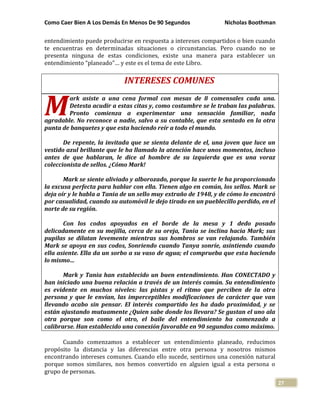 Como Caer Bien A Los Demás En Menos De 90 Segundos Nicholas Boothman
27
entendimiento puede producirse en respuesta a intereses compartidos o bien cuando
te encuentras en determinadas situaciones o circunstancias. Pero cuando no se
presenta ninguna de estas condiciones, existe una manera para establecer un
entendimiento “planeado”… y este es el tema de este Libro.
INTERESES COMUNES
ark asiste a una cena formal con mesas de 8 comensales cada una.
Detesta acudir a estas citas y, como costumbre se le traban las palabras.
Pronto comienza a experimentar una sensación familiar, nada
agradable. No reconoce a nadie, salvo a su contable, que esta sentado en la otra
punta de banquetes y que esta haciendo reír a todo el mundo.
De repente, la invitada que se sienta delante de el, una joven que luce un
vestido azul brillante que le ha llamado la atención hace unos momentos, incluso
antes de que hablaran, le dice al hombre de su izquierda que es una voraz
coleccionista de sellos. ¿Cómo Mark!
Mark se siente aliviado y alborozado, porque la suerte le ha proporcionado
la excusa perfecta para hablar con ella. Tienen algo en común, los sellos. Mark se
deja oír y le habla a Tania de un sello muy extraño de 1948, y de cómo lo encontró
por casualidad, cuando su automóvil le dejo tirado en un pueblecillo perdido, en el
norte de su región.
Con los codos apoyados en el borde de la mesa y 1 dedo posado
delicadamente en su mejilla, cerca de su oreja, Tania se inclina hacia Mark; sus
pupilas se dilatan levemente mientras sus hombros se van relajando. También
Mark se apoya en sus codos, Sonriendo cuando Tanya sonríe, asintiendo cuando
ella asiente. Ella da un sorbo a su vaso de agua; el comprueba que esta haciendo
lo mismo…
Mark y Tania han establecido un buen entendimiento. Han CONECTADO y
han iniciado una buena relación a través de un interés común. Su entendimiento
es evidente en muchos niveles: las pistas y el ritmo que perciben de la otra
persona y que le envían, las imperceptibles modificaciones de carácter que van
llevando acabo sin pensar. El interés compartido les ha dado proximidad, y se
están ajustando mutuamente ¿Quien sabe donde los llevara? Se gustan el uno ala
otra porque son como el otro, el baile del entendimiento ha comenzado a
calibrarse. Han establecido una conexión favorable en 90 segundos como máximo.
Cuando comenzamos a establecer un entendimiento planeado, reducimos
propósito la distancia y las diferencias entre otra persona y nosotros mismos
encontrando intereses comunes. Cuando ello sucede, sentirnos una conexión natural
porque somos similares, nos hemos convertido en alguien igual a esta persona o
grupo de personas.
M
 