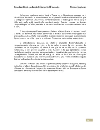 Como Caer Bien A Los Demás En Menos De 90 Segundos Nicholas Boothman
28
Del mismo modo que entre Mark y Tanya, en la historia que aparece en el
recuadro, se desarrolla el entendimiento, están pasando muchas más cosas de las que
la vista puede apreciar. Una persona corriente acaso no lo notará, pero para el ojo y el
oído entrenado está sucediendo constantemente. Cuando emerge su interés
compartido por los sellos, también lo hace una similitud en su comportamiento hacia
el otro.
El lenguaje corporal, las expresiones faciales, el tono de voz, el contacto visual,
la forma de respirar, los ritmos corporales y muchas actividades fisiológicas más
acaban alineándose. Dicho con sencillez, inconscientemente empiezan a comportarse
de una manera parecida, como si se imitaran. Comienzan a sincronizar sus acciones.
El entendimiento planeado se establece alterando deliberadamente el
comportamiento, durante un rato, a fin de volverse como la otra persona. Te
conviertes en un adaptador, al menos hasta que se ha establecido la conexión.
Justamente, lo que puedes adaptar y cómo hacerlo es lo que aprenderás en los
capítulos siguientes. Lo único que necesitarás es tu actitud, tu apariencia, tu cuerpo,
tus expresiones faciales, tus ojos, el tono y las cadencias de tu voz, tu talento para
estructurar las frases en una conversación cautivadora y tu recién revelado don para
descubrir el sentido favorito de la otra persona.
Súmale a todo ello una habilidad para escuchar y observar a la gente y la muy
estimable ayuda de la curiosidad. Sin accesorios, sin artefactos, sin afrodisíacos, sin
píldoras, sin talonario de cheques, sin amenazas físicas... Sólo los dones maravillosos
con los que naciste, y tu alentador deseo de compañía ajena.
 
