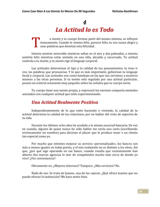 Como Caer Bien A Los Demás En Menos De 90 Segundos Nicholas Boothman
29
4
La Actitud lo es Todo
u mente y tu cuerpo forman parte del mismo sistema, se influyen
mutuamente. Cuando te sientes feliz, pareces feliz, tu voz suena alegre y
usas palabras que denotan esta felicidad.
Intenta sentirte miserable mientras saltas en el aire y das palmadas, o intenta
sentirte feliz mientras estás sentado en una silla, alicaído y encorvado. Tu actitud
controla a tu mente, y tu mente rige el lenguaje corporal.
Las actitudes determinan el tipo y la calidad de tus pensamientos, tu tono ir
voz, las palabras que pronuncias. Y lo que es más importante, gobiernan tu lenguaje
facial y corporal. Las actitudes son como bandejas en las que nos servimos a nosotros
mismos a las otras personas. Si tu mente está regulada por una actitud particular,
posees un control consciente muy pequeño sobre las señales que tu cuerpo envía.
Tu cuerpo tiene una mente propia, y expresará los nerones comporta mentales
asociados con cualquier actitud que estés experimentando.
Una Actitud Realmente Positiva
Independientemente de lo que estés haciendo o viviendo, la calidad de tu
actitud determina la calidad de tus relaciones, por no hablar del resto de aspectos de
tu vida.
Durante los últimos ocho años he acudido a la misma sucursal bancaria. De vez
en cuando, alguien de quien nunca he oído hablar me envía una carta (escribiendo
erróneamente mi nombre) para decirme el placer que le produce tener a un cliente
tan especial como yo.
Por mucho que intenten mejorar su servicio «personalizado», los bancos son
más o menos iguales en todas partes, y el mío realmente no es distinto a los otros. Así
que, ¿por qué sigo operando en ese banco, cuando resulta que recientemente han
abierto dos nuevas agencias la mar de competentes mucho más cerca de donde yo
vivo? ¿Por conveniencia?
Obviamente no. ¿Mejores intereses? Tampoco. ¿Más servicios? No.
Nada de eso. Se trata de Joanne, una de las cajeras. ¿Qué ofrece Joanne que no
puede ofrecer la institución? Me hace sentir bien.
T
 