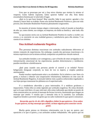 Como Caer Bien A Los Demás En Menos De 90 Segundos Nicholas Boothman
30
Creo que se preocupa por mí, y hay otros clientes que sienten lo mismo al
respecto. Como habrás supuesto, todos quieren hablar con ella. Esta dama
encantadora ilumina por sí sola todo el lugar.
¿Qué es lo que hace Joanne? Muy sencillo. Sabe lo que quiere: agradar a los
clientes y hacer bien su trabajo. Posee una Actitud Realmente Positiva o, para ser más
preciso, dos Actitudes Realmente Positivas plenamente congruentes.
Se muestra al mismo tiempo alegre e interesada, y todo el mundo se beneficia
de ello: yo, como cliente, sus colegas, su empresa, sin duda su familia y ante todo, ella
misma.
Lo que Joanne envía con su Actitud Realmente Positiva lo vuelve a recibir con
creces, y se convierte en una realidad gozosa y satisfactoria para ella misma. Y no
cuesta ni un céntimo.
Una Actitud realmente Negativa
Dos personas distintas reaccionan con actitudes radicalmente diferentes al
mismo conjunto de experiencias. Sin embargo, cuando dos personas reaccionan a la
misma experiencia con la misma actitud, comparten un poderoso vínculo natural.
Las actitudes tienden a ser contagiosas, y por el hecho de estar arraigadas en la
interpretación emocional de las experiencias, pueden distorsionarse y moldearse;
pueden enrollarse o deshilvanarse.
¿Qué pasa cuando una persona pierde el control y se enfada? Parece
beligerante (lenguaje corporal), su tono de voz es áspero, y emplea palabras
amenazantes.
Puede resultar espeluznante estar a su alrededor. En lo relativo a caer bien a la
gente, o incluso a obtener una cooperación voluntariosa, hablamos en este caso de
Actitud Realmente Negativa. A menudo habrás visto a padres enfurecidos regañando a
sus hijos porque manosean los plátanos en el supermercado.
O a vendedores aburridos y poco interesados. O a médicos gruñones e
impacientes. Todos ellos se están rigiendo por actitudes negativas. No estoy diciendo
qué es lo que está bien o lo que está mal; sólo estoy indicando que desde un punto de
vista comunicativo no envían el mensaje de forma correcta. Asumiendo que tengan un
mensaje que emitir. Y resulta que a menudo esta es la cuestión. Las actitudes
negativas tienden a provenir de gente que no sabe realmente lo que quiere comunicar.
Recuerda, que la «S» de «SIC» dignifica «Saber lo que quieres». Si no sabes
lo que quieres, no hay mensaje que emitir, ni base alguna para conectar con la
gente.
Mucha gente piensa en términos relacionados con lo que no quiere, por
oposición a lo que sí quiere, y sus actitudes acaban reflejándolo. «No quiero que mi
 