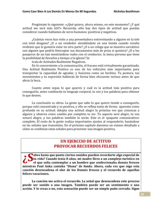 Como Caer Bien A Los Demás En Menos De 90 Segundos Nicholas Boothman
33
Pregúntate lo siguiente: «¿Qué quiero, ahora mismo, en este momento? ¿Y qué
actitud me será más útil?» Recuerda, sólo hay dos tipos de actitud que puedas
considerar cuando hablamos de seres humanos: positivas y negativas.
¿Cuántas veces has visto a una presentadora entrevistando a alguien en la tele
con total desgana? ¿O a un vendedor atendiéndote en una tienda cuando resulta
evidente que le gustaría estar en otra parte? ¿O a un colega que se muestra sarcástico
con alguien que podría fotocopiar sus documentos más de prisa si quisiera? ¿O a los
pasajeros de un taxi mostrándose rudos con el conductor, la única persona que tiene
la posibilidad de llevarlos a tiempo a la iglesia? Se
trata de Actitudes Realmente Negativas.
En lo concerniente a la comunicación, el fracaso está virtualmente garantizado.
Una Actitud Realmente Positiva es uno de los vehículos más importantes para
transportar la capacidad de agradar, y funciona como un hechizo. Tu postura, tus
movimientos y tu expresión hablarán de forma bien elocuente incluso antes de que
abras la boca.
Cuanto antes sepas lo que quieres y cuál es la actitud más positiva para
conseguirlo, antes cambiarán tu lenguaje corporal, tu voz y tus palabras para obtener
lo que desees.
La conclusión es obvia. La gente que sabe lo que quiere tiende a conseguirlo,
porque está concentrada y es positiva, y ello se refleja tanto de forma aparente como
profunda en su actitud. Adopta una actitud alegre la próxima vez que conozcas a
alguien y observa como cambia por completo tu ser. Tu aspecto será alegre, tu voz
sonará alegre, y tus palabras también lo serán. Este es el «paquete comunicativo»
completo. El resto de la gente realiza importantes ajustes al responderte, basándose
en las señales que transmites. En el próximo capítulo daremos un vistazo detallado a
cómo se combinan estas señales para presentar una imagen positiva,
UN EJERCCIO DE ACTITUD
PROVOCAR RECUERDOS FELICES
abes hasta que punto ciertos sonidos pueden recordarte algo especial de
tu vida? Cuando tenía 8 años, mi madre llevo a un complejo turístico en
el que solía contemplar a un hombre que confeccionaba donuts frescos
mientras Paul Anka cantaba “Diana” de fondo. Ahora, cada vez que oigo esta
canción desencadena el olor de los Donuts frescos y el recuerdo de aquellas
felices vacaciones.
La canción me activa el recuerdo. La señal que desencadena este proceso
puede ser sonido o una imagen. También puede ser un sentimiento o una
acción. Y lo creas o no, esta sensación puede ser un simple puño cerrado. Sigue
¿S
 