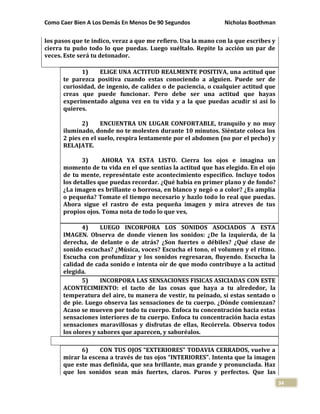 Como Caer Bien A Los Demás En Menos De 90 Segundos Nicholas Boothman
34
los pasos que te indico, veraz a que me refiero. Usa la mano con la que escribes y
cierra tu puño todo lo que puedas. Luego suéltalo. Repite la acción un par de
veces. Este será tu detonador.
1) ELIGE UNA ACTITUD REALMENTE POSITIVA, una actitud que
te parezca positiva cuando estas conociendo a alguien. Puede ser de
curiosidad, de ingenio, de calidez o de paciencia, o cualquier actitud que
creas que puede funcionar. Pero debe ser una actitud que hayas
experimentado alguna vez en tu vida y a la que puedas acudir si así lo
quieres.
2) ENCUENTRA UN LUGAR CONFORTABLE, tranquilo y no muy
iluminado, donde no te molesten durante 10 minutos. Siéntate coloca los
2 pies en el suelo, respira lentamente por el abdomen (no por el pecho) y
RELAJATE.
3) AHORA YA ESTA LISTO. Cierra los ojos e imagina un
momento de tu vida en el que sentías la actitud que has elegido. En el ojo
de tu mente, represéntate este acontecimiento especifico. Incluye todos
los detalles que puedas recordar. ¿Qué había en primer plano y de fondo?
¿La imagen es brillante o borrosa, en blanco y negó o a color? ¿Es amplia
o pequeña? Tomate el tiempo necesario y hazlo todo lo real que puedas.
Ahora sigue el rastro de esta pequeña imagen y mira atreves de tus
propios ojos. Toma nota de todo lo que ves,
4) LUEGO INCORPORA LOS SONIDOS ASOCIADOS A ESTA
IMAGEN. Observa de donde vienen los sonidos: ¿De la izquierda, de la
derecha, de delante o de atrás? ¿Son fuertes o débiles? ¿Qué clase de
sonido escuchas? ¿Música, voces? Escucha el tono, el volumen y el ritmo.
Escucha con profundizar y los sonidos regresaran, fluyendo. Escucha la
calidad de cada sonido e intenta oír de que modo contribuye a la actitud
elegida.
5) INCORPORA LAS SENSACIONES FISICAS ASICIADAS CON ESTE
ACONTECIMIENTO: el tacto de las cosas que haya a tu alrededor, la
temperatura del aire, tu manera de vestir, tu peinado, si estas sentado o
de pie. Luego observa las sensaciones de tu cuerpo. ¿Dónde comienzan?
Acaso se mueven por todo tu cuerpo. Enfoca tu concentración hacia estas
sensaciones interiores de tu cuerpo. Enfoca tu concentración hacia estas
sensaciones maravillosas y disfrutas de ellas, Recórrela. Observa todos
los olores y sabores que aparecen, y saboréalos.
6) CON TUS OJOS “EXTERIORES” TODAVIA CERRADOS, vuelve a
mirar la escena a través de tus ojos “INTERIORES”. Intenta que la imagen
que este mas definida, que sea brillante, mas grande y pronunciada. Haz
que los sonidos sean más fuertes, claros. Puros y perfectos. Que las
 