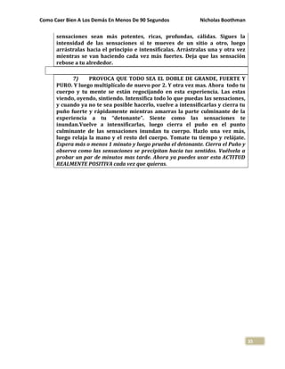 Como Caer Bien A Los Demás En Menos De 90 Segundos Nicholas Boothman
35
sensaciones sean más potentes, ricas, profundas, cálidas. Sigues la
intensidad de las sensaciones si te mueves de un sitio a otro, luego
arrástralas hacia el principio e intensifícalas. Arrástralas una y otra vez
mientras se van haciendo cada vez más fuertes. Deja que las sensación
rebose a tu alrededor.
7) PROVOCA QUE TODO SEA EL DOBLE DE GRANDE, FUERTE Y
PURO. Y luego multiplícalo de nuevo por 2. Y otra vez mas. Ahora todo tu
cuerpo y tu mente se están regocijando en esta experiencia. Las estas
viendo, oyendo, sintiendo. Intensifica todo lo que puedas las sensaciones,
y cuando ya no te sea posible hacerlo, vuelve a intensificarlas y cierra tu
puño fuerte y rápidamente mientras amarras la parte culminante de la
experiencia a tu “detonante”. Siente como las sensaciones te
inundan.Vuelve a intensificarlas, luego cierra el puño en el punto
culminante de las sensaciones inundan tu cuerpo. Hazlo una vez más,
luego relaja la mano y el resto del cuerpo. Tomate tu tiempo y relájate.
Espera más o menos 1 minuto y luego prueba el detonante. Cierra el Puño y
observa como las sensaciones se precipitan hacia tus sentidos. Vuélvela a
probar un par de minutos mas tarde. Ahora ya puedes usar esta ACTITUD
REALMENTE POSITIVA cada vez que quieras.
 