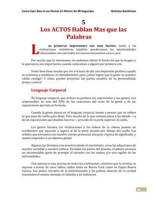 Como Caer Bien A Los Demás En Menos De 90 Segundos Nicholas Boothman
36
5
Los ACTOS Hablan Mas que las
Palabras
as primeras impresiones son muy fuertes. Junto a las
evaluaciones instintivas, también ponderamos las oportunidades
relacionadas con casi todos los nuevos encuentros cara a cara.
Por mucho que lo intentemos, no podemos obviar el hecho de que la imagen y
la apariencia son importantes cuando conocemos a alguien por primera vez.
Vestir bien tiene mucho que ver a la hora de dar una impresión positiva cuando
se comienza a establecer el entendimiento, pero ¿cómo lograr que la gente se muestre
cálida contigo? Y cómo puedes proyectar las partes amables de tu personalidad,
propia y única?
Lenguaje Corporal
Tu lenguaje corporal, que incluye tu postura, tus expresiones y tus gestos, son
responsables en más del 50% de las reacciones del resto de la gente y de las
suposiciones que ésta se formula.
Cuando la gente piensa en el lenguaje corporal, tiende a pensar que se refiere
lo que pasa de cuello para abajo. Pero mucho de lo que comunicamos a los demás —y
de las suposiciones que puedan hacerse— procede de la parte superior al cuello.
Los gestos faciales, las inclinaciones y los ladeos de la cabeza poseen un
vocabulario que equivale o supera al de la parte situada por debajo del cuello. Las
señales que enviamos con nuestro cuerpo presentan una gran riqueza de significado, y
suelen responder a un objetivo global.
Algunas las llevamos con nosotros desde el nacimiento; otras las adquirimos de
nuestra sociedad y nuestra cultura. En todas las partes del planeta, el pánico provoca
un incontrolable gesto de proteger el corazón con las manos y/o una rigidez de las
extremidades.
Una sonrisa es una sonrisa en todos los continentes, mientras que la tristeza se
expresa a través de unos labios caídos tanto en Nueva York como en Papúa-Nueva
Guinea. Los puños cerrados de la determinación y las palmas abiertas de la verdad
transmiten el mismo mensaje en Islandia y en Indonesia.
L
 