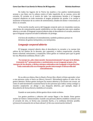 Como Caer Bien A Los Demás En Menos De 90 Segundos Nicholas Boothman
37
En todos los lugares de la Tierra las madres y los padres instintivamente
acunan a sus hijos con la cabeza contra el lado izquierdo de su cuerpo, cerca del
corazón. El corazón es el centro de todo. Las expresiones faciales y el lenguaje
corporal obedecen en todo momento al magno propósito de ayudar a tu cuerpo a
mantener el bienestar de su centro de sentimientos, estados de ánimo v emociones, es
decir, tu corazón.
Se ha escrito mucho acerca del lenguaje corporal, pero en resumidas cuencas,
esta forma de comunicación puede subdividirse en dos categorías más oyen amplias:
abierto y cerrado. El lenguaje corporal abierto deja al descubierto el corazón, mientras
que el lenguaje corporal cerrado lo defiende o lo protege.
A la hora de establecer el entendimiento, también podemos pensar en
términos de gestos incluyentes y no incluyentes.
Lenguaje corporal abierto
El lenguaje corporal abierto deja al descubierto tu corazón y tu cuerpo (sin
salirse de los límites de lo decente, por supuesto), e indica cooperación, acuerdo,
buena voluntad, entusiasmo y aceptación. Estos gestos se realizan para que la gente
los vea. Muestran confianza. Dicen « ¡SI!»
Tu cuerpo no ¿abe cómo mentir. Inconscientemente? sin que tu lo dirijas,
transmite tu** pensamientos y sentimientos en un Lenguaje propio a los
cuerpos de los demás, y dichos cuerpos entienden este Lenguaje a la perfección.
Toda contradicción en el lenguaje puede interrumpir el desarrollo del
entendimiento.
En su obra ya clásica, How to Read a Person like a Book, («Cómo aprender a leer
a una persona como si fuera un libro»), Gerard I. Núremberg explica el valor de los
gestos abiertos. Dichos gestos incluyen las manos abiertas y los brazos sin cruzar, así
como el sutil movimiento ocasional hacia la otra persona que indica «estoy contigo» y
muestra aceptación: un abrigo o una chaqueta abiertos, por ejemplo, dejan al
descubierto de forma literal y simbólica el corazón.
Cuando se usan juntos, dichos gestos dicen «todo va bien».
Los gestos positivos y abiertos del cuerpo llegan a los demás. Estos gestos
suelen ser lentos e intencionados. Cuando una persona abierta establece contacto con
el corazón de otra, se forma una conexión fuerte, y la confianza deviene posible.
(¿Conoces la sensación de un buen abrazo? ¿O de una conversación íntima?)
 