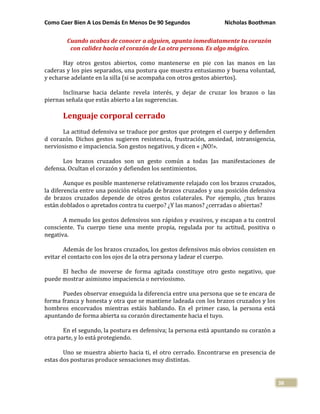 Como Caer Bien A Los Demás En Menos De 90 Segundos Nicholas Boothman
38
Cuando acabas de conocer a alguien, apunta inmediatamente tu corazón
con calidez hacia el corazón de La otra persona. Es algo mágico.
Hay otros gestos abiertos, como mantenerse en pie con las manos en las
caderas y los pies separados, una postura que muestra entusiasmo y buena voluntad,
y echarse adelante en la silla (si se acompaña con otros gestos abiertos).
Inclinarse hacia delante revela interés, y dejar de cruzar los brazos o las
piernas señala que estás abierto a las sugerencias.
Lenguaje corporal cerrado
La actitud defensiva se traduce por gestos que protegen el cuerpo y defienden
d corazón. Dichos gestos sugieren resistencia, frustración, ansiedad, intransigencia,
nerviosismo e impaciencia. Son gestos negativos, y dicen « ¡NO!».
Los brazos cruzados son un gesto común a todas Jas manifestaciones de
defensa. Ocultan el corazón y defienden los sentimientos.
Aunque es posible mantenerse relativamente relajado con los brazos cruzados,
la diferencia entre una posición relajada de brazos cruzados y una posición defensiva
de brazos cruzados depende de otros gestos colaterales. Por ejemplo, ¿tus brazos
están doblados o apretados contra tu cuerpo? ¿Y las manos? ¿cerradas o abiertas?
A menudo los gestos defensivos son rápidos y evasivos, y escapan a tu control
consciente. Tu cuerpo tiene una mente propia, regulada por tu actitud, positiva o
negativa.
Además de los brazos cruzados, los gestos defensivos más obvios consisten en
evitar el contacto con los ojos de la otra persona y ladear el cuerpo.
El hecho de moverse de forma agitada constituye otro gesto negativo, que
puede mostrar asimismo impaciencia o nerviosismo.
Puedes observar enseguida la diferencia entre una persona que se te encara de
forma franca y honesta y otra que se mantiene ladeada con los brazos cruzados y los
hombros encorvados mientras estáis hablando. En el primer caso, la persona está
apuntando de forma abierta su corazón directamente hacia el tuyo.
En el segundo, la postura es defensiva; la persona está apuntando su corazón a
otra parte, y lo está protegiendo.
Uno se muestra abierto hacia ti, el otro cerrado. Encontrarse en presencia de
estas dos posturas produce sensaciones muy distintas.
 
