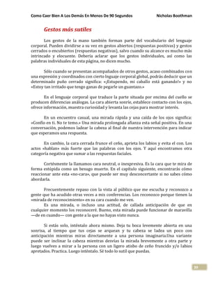 Como Caer Bien A Los Demás En Menos De 90 Segundos Nicholas Boothman
39
Gestos más sutiles
Los gestos de la mano también forman parte del vocabulario del lenguaje
corporal. Pueden dividirse a su vez en gestos abiertos (respuestas positivas) y gestos
cerrados o encubiertos (respuestas negativas), salvo cuando su alcance es mucho más
intrincado y elocuente. Debería aclarar que los gestos individuales, así como las
palabras individuales de esta página, no dicen mucho.
Sólo cuando se presentan acompañados de otros gestos, acaso combinados con
una expresión y coordinados con cierto lnguaje corporal global, podrás deducir que un
determinado puño cerrado significa: «¡Estupendo, mi caballo está ganando!» y no
«Estoy tan irritado que tengo ganas de pegarle un guantazo.»
En el lenguaje corporal que traduce la parte situada por encima del cuello se
producen diferencias análogas. La cara abierta sonríe, establece contacto con los ojos,
ofrece información, muestra curiosidad y levanta las cejas para mostrar interés.
En un encuentro casual, una mirada rápida y una caída de los ojos significa:
«Confío en ti. No te temo.» Una mirada prolongada afianza esta señal positiva. En una
conversación, podemos ladear la cabeza al final de nuestra intervención para indicar
que esperamos una respuesta.
En cambio, la cara cerrada frunce el ceño, aprieta los labios y evita el con. Los
actos «hablan» más fuerte que las palabras con los ojos. Y aquí encontramos otra
categoría negativa que sumar a las respuestas faciales.
Cortésmente la llamamos cara neutral, o inexpresiva. Es la cara que te mira de
forma estúpida como un besugo muerto. En el capítulo siguiente, encontrarás cómo
reaccionar ante esta «no-cara», que puede ser muy desconcertante si no sabes cómo
abordarla.
Frecuentemente repaso con la vista al público que me escucha y reconozco a
gente que ha acudido otras veces a mis conferencias. Los reconozco porque tienen la
«mirada de reconocimiento» en su cara cuando me ven.
Es una mirada, o incluso una actitud, de callada anticipación de que en
cualquier momento los reconoceré. Bueno, esta mirada puede funcionar de maravilla
—de en cuando— con gente a la que no hayas visto nunca.
Si estás solo, inténtalo ahora mismo. Deja tu boca levemente abierta en una
sonrisa, al tiempo que tus cejas se arquean y tu cabeza se ladea un poco con
anticipación mientras miras directamente a una persona imaginaria.Una variante
puede ser inclinar la cabeza mientras desvías la mirada brevemente a otra parte y
luego vuelves a mirar a la persona con un ligero atisbo de ceño fruncido y/o labios
apretados. Practica. Luego inténtalo. Sé todo lo sutil que puedas.
 
