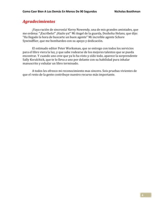 Como Caer Bien A Los Demás En Menos De 90 Segundos Nicholas Boothman
4
Agradecimientos
¡Vaya ración de sincronía! Kerry Nowendy, una de mis grandes amistades, que
me ordena: “¡Escríbelo!” ¡Hazlo ya!” Mi Angel de la guarda, Dozhoha Helans, que dijo:
“Ha llegado la hora de buscarte un buen agente” Mi increíble agente Schore
Sywindflier, que me bombardeo con su apoyo y dedicación.
El estimado editor Peter Worksman, que se entrego con todos los servicios
para el libro viera la luz, y que sabe rodearse de los mejores talentos que se pueda
encontrar. Y cuando uno cree que ya lo ha visto y oído todo, aparece la sorprendente
Sally Koralchick, que te lo lleva a uno por delante con su habilidad pura inhalar
manuscrito y exhalar un libro terminado.
A todos les ofrezco mi reconocimiento mas sincero. Sois pruebas vivientes de
que el resto de la gente contribuye nuestro recurso más importante.
 