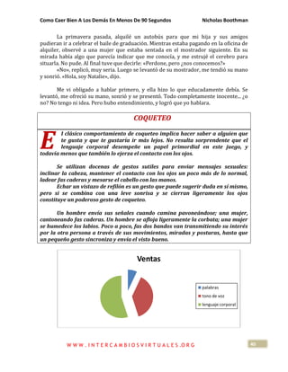 Como Caer Bien A Los Demás En Menos De 90 Segundos Nicholas Boothman
40
La primavera pasada, alquilé un autobús para que mi hija y sus amigos
pudieran ir a celebrar el baile de graduación. Mientras estaba pagando en la oficina de
alquiler, observé a una mujer que estaba sentada en el mostrador siguiente. En su
mirada había algo que parecía indicar que me conocía, y me estrujé el cerebro para
situarla. No pude. Al final tuve que decirle: «Perdone, pero ¿nos conocemos?»
«No», replicó, muy seria. Luego se levantó de su mostrador, me tendió su mano
y sonrió. «Hola, soy Natalie», dijo.
Me vi obligado a hablar primero, y ella hizo lo que educadamente debía. Se
levantó, me ofreció su mano, sonrió y se presentó. Todo completamente inocente... ¿o
no? No tengo ni idea. Pero hubo entendimiento, y logró que yo hablara.
COQUETEO
I clásico comportamiento de coqueteo implica hacer saber a alguien que
te gusta y que te gustaría ir más lejos. No resulta sorprendente que el
lenguaje corporal desempeñe un papel primordial en este juego, y
todavía menos que también lo ejerza el contacto con los ojos.
Se utilizan docenas de gestos sutiles para enviar mensajes sexuales:
inclinar la cabeza, mantener el contacto con los ojos un poco más de lo normal,
ladear fas caderas y mesarse el cabello con las manos.
Echar un vistazo de refilón es un gesto que puede sugerir duda en sí mismo,
pero si se combina con una leve sonrisa y se cierran ligeramente los ojos
constituye un poderoso gesto de coqueteo.
Un hombre envía sus señales cuando camina pavoneándose; una mujer,
cantoneando fas caderas. Un hombre se afloja ligeramente la corbata; una mujer
se humedece los labios. Poco a poco, fas dos bandos van transmitiendo su interés
por la otra persona a través de sus movimientos, miradas y posturas, hasta que
un pequeño gesto sincroniza y envía el visto bueno.
Ventas
palabras
tono de voz
lenguaje corporal
E
W W W . I N T E R C A M B I O S V I R T U A L E S .O R G
 
