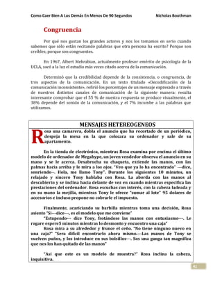 Como Caer Bien A Los Demás En Menos De 90 Segundos Nicholas Boothman
41
Congruencia
Por qué nos gustan los grandes actores y nos los tomamos en serio cuando
sabemos que sólo están recitando palabras que otra persona ha escrito? Porque son
creíbles; porque son congruentes.
En 1967, Albert Mehrabian, actualmente profesor emérito de psicología de la
UCLA, sacó a la luz el estudio más veces citado acerca de la comunicación.
Determinó que la credibilidad depende de la consistencia, o congruencia, de
tres aspectos de la comunicación. En un texto titulado «Decodificación de la
comunicación inconsistente», refirió los porcentajes de un mensaje expresado a través
de nuestros distintos canales de comunicación de la siguiente manera: resulta
interesante comprobar que el 55 % de nuestra respuesta se produce visualmente, el
38% depende del sonido de la comunicación, y el 7% incumbe a las palabras que
utilizamos.
MENSAJES HETEREOGENEOS
osa una camarera, dobla el anuncio que ha recortado de un periódico,
despeja la mesa en la que colocara su ordenador y sale de su
apartamento.
En la tienda de electrónica, mientras Rosa examina por encima el último
modelo de ordenador de Megahype, un joven vendedor observa el anuncio en su
mano y se le acerca. Desabrocha su chaqueta, extiende las manos, con las
palmas hacia arriba y le mira a los ojos. “Veo que ya lo ha encontrado” ---dice,
sonriendo--. Hola, me llamo Tony”. Durante los siguientes 10 minutos, un
relajado y sincero Tony hablaba con Rosa. La aborda con las manos al
descubierto y se inclina hacia delante de vez en cuando mientras especifica las
prestaciones del ordenador. Rosa escuchas con interés, con la cabeza ladeada y
en su mano la mejilla, mientras Tony le ofrece “sumar al lote” 95 dolares de
accesorios e incluso propone no cobrarle el impuesto.
Finalmente, acariciando su barbilla mientras toma una decisión, Rosa
asiente “Si---dice---, es el modelo que me conviene”
“Estupendo--- dice Tony, frotándose las manos con entusiasmo---. Le
rogare espere5 minutos mientras lo desmonto y encuentro una caja”
Rosa mira a su alrededor y frunce el ceño. “No tiene ninguno nuevo en
una caja?” “Sera difícil encontrarlo ahora mismo.---Las manos de Tony se
vuelven puños, y los introduce en sus bolsillos---. Sos una ganga tan magnifica
que nos los han quitado de las manos”
“Así que este es un modelo de muestra?” Rosa inclina la cabeza,
inquisitiva.
R
 