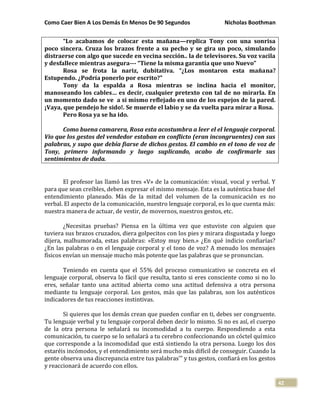 Como Caer Bien A Los Demás En Menos De 90 Segundos Nicholas Boothman
42
“Lo acabamos de colocar esta mañana—replica Tony con una sonrisa
poco sincera. Cruza los brazos frente a su pecho y se gira un poco, simulando
distraerse con algo que sucede en vecina sección.. la de televisores. Su voz vacila
y desfallece mientras asegura--- “Tiene la misma garantía que uno Nuevo”
Rosa se frota la nariz, dubitativa. “¿Los montaron esta mañana?
Estupendo. ¿Podría ponerlo por escrito?”
Tony da la espalda a Rosa mientras se inclina hacia el monitor,
manoseando los cables… es decir, cualquier pretexto con tal de no mirarla. En
un momento dado se ve a si mismo reflejado en uno de los espejos de la pared.
¡Vaya, que pendejo he sido!. Se muerde el labio y se da vuelta para mirar a Rosa.
Pero Rosa ya se ha ido.
Como buena camarera, Rosa esta acostumbra a leer el el lenguaje corporal.
Vio que los gestos del vendedor estaban en conflicto (eran incongruentes) con sus
palabras, y supo que debía fiarse de dichos gestos. El cambio en el tono de voz de
Tony, primero informando y luego suplicando, acabo de confirmarle sus
sentimientos de duda.
El profesor las llamó las tres «V» de la comunicación: visual, vocal y verbal. Y
para que sean creíbles, deben expresar el mismo mensaje. Esta es la auténtica base del
entendimiento planeado. Más de la mitad del volumen de la comunicación es no
verbal. El aspecto de la comunicación, nuestro lenguaje corporal, es lo que cuenta más:
nuestra manera de actuar, de vestir, de movernos, nuestros gestos, etc.
¿Necesitas pruebas? Piensa en la última vez que estuviste con alguien que
tuviera sus brazos cruzados, diera golpecitos con los pies y mirara disgustada y luego
dijera, malhumorada, estas palabras: «Estoy muy bien.» ¿En qué indicio confiarías?
¿En las palabras o en el lenguaje corporal y el tono de voz? A menudo los mensajes
físicos envían un mensaje mucho más potente que las palabras que se pronuncian.
Teniendo en cuenta que el 55% del proceso comunicativo se concreta en el
lenguaje corporal, observa lo fácil que resulta, tanto si eres consciente como si no lo
eres, señalar tanto una actitud abierta como una actitud defensiva a otra persona
mediante tu lenguaje corporal. Los gestos, más que las palabras, son los auténticos
indicadores de tus reacciones instintivas.
Si quieres que los demás crean que pueden confiar en ti, debes ser congruente.
Tu lenguaje verbal y tu lenguaje corporal deben decir lo mismo. Si no es así, el cuerpo
de la otra persona le señalará su incomodidad a tu cuerpo. Respondiendo a esta
comunicación, tu cuerpo se lo señalará a tu cerebro confeccionando un cóctel químico
que corresponde a la incomodidad que está sintiendo la otra persona. Luego los dos
estaréis incómodos, y el entendimiento será mucho más difícil de conseguir. Cuando la
gente observa una discrepancia entre tus palabras'" y tus gestos, confiará en los gestos
y reaccionará de acuerdo con ellos.
 