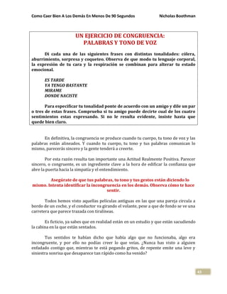 Como Caer Bien A Los Demás En Menos De 90 Segundos Nicholas Boothman
43
UN EJERCICIO DE CONGRUENCIA:
PALABRAS Y TONO DE VOZ
Di cada una de las siguientes frases con distintas tonalidades: cólera,
aburrimiento, sorpresa y coqueteo. Observa de que modo tu lenguaje corporal,
la expresión de tu cara y la respiración se combinan para alterar tu estado
emocional.
ES TARDE
YA TENGO BASTANTE
MIRAME
DONDE NACISTE
Para especificar tu tonalidad ponte de acuerdo con un amigo y dile un par
o tres de estas frases. Comprueba si tu amigo puede decirte cual de los cuatro
sentimientos estas expresando. Si no le resulta evidente, insiste hasta que
quede bien claro.
En definitiva, la congruencia se produce cuando tu cuerpo, tu tono de voz y las
palabras están alineados. Y cuando tu cuerpo, tu tono y tus palabras comunican lo
mismo, parecerás sincero y la gente tenderá a creerte.
Por esta razón resulta tan importante una Actitud Realmente Positiva. Parecer
sincero, o congruente, es un ingrediente clave a la hora de edificar la confianza que
abre la puerta hacia la simpatía y el entendimiento.
Asegúrate de que tus palabras, tu tono y tus gestos están diciendo lo
mismo. Intenta identificar la incongruencia en los demás. Observa cómo te hace
sentir.
Todos hemos visto aquellas películas antiguas en las que una pareja circula a
bordo de un coche, y el conductor va girando el volante, pese a que de fondo se ve una
carretera que parece trazada con tiralíneas.
Es ficticio, ya sabes que en realidad están en un estudio y que están sacudiendo
la cabina en la que están sentados.
Tus sentidos te habían dicho que había algo que no funcionaba, algo era
incongruente, y por ello no podías creer lo que veías. ¿Nunca has visto a alguien
enfadado contigo que, mientras te está pegando gritos, de repente emite una leve y
siniestra sonrisa que desaparece tan rápido como ha venido?
 