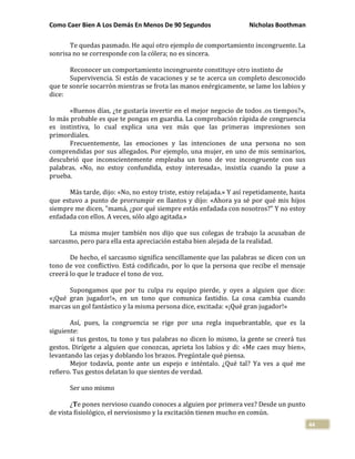Como Caer Bien A Los Demás En Menos De 90 Segundos Nicholas Boothman
44
Te quedas pasmado. He aquí otro ejemplo de comportamiento incongruente. La
sonrisa no se corresponde con la cólera; no es sincera.
Reconocer un comportamiento incongruente constituye otro instinto de
Supervivencia. Si estás de vacaciones y se te acerca un completo desconocido
que te sonríe socarrón mientras se frota las manos enérgicamente, se lame los labios y
dice:
«Buenos días, ¿te gustaría invertir en el mejor negocio de todos .os tiempos?»,
lo más probable es que te pongas en guardia. La comprobación rápida de congruencia
es instintiva, lo cual explica una vez más que las primeras impresiones son
primordiales.
Frecuentemente, las emociones y las intenciones de una persona no son
comprendidas por sus allegados. Por ejemplo, una mujer, en uno de mis seminarios,
descubrió que inconscientemente empleaba un tono de voz incongruente con sus
palabras. «No, no estoy confundida, estoy interesada», insistía cuando la puse a
prueba.
Más tarde, dijo: «No, no estoy triste, estoy relajada.» Y así repetidamente, hasta
que estuvo a punto de prorrumpir en llantos y dijo: «Ahora ya sé por qué mis hijos
siempre me dicen, "mamá, ¿por qué siempre estás enfadada con nosotros?" Y no estoy
enfadada con ellos. A veces, sólo algo agitada.»
La misma mujer también nos dijo que sus colegas de trabajo la acusaban de
sarcasmo, pero para ella esta apreciación estaba bien alejada de la realidad.
De hecho, el sarcasmo significa sencillamente que las palabras se dicen con un
tono de voz conflictivo. Está codificado, por lo que la persona que recibe el mensaje
creerá lo que le traduce el tono de voz.
Supongamos que por tu culpa ru equipo pierde, y oyes a alguien que dice:
«¡Qué gran jugador!», en un tono que comunica fastidio. La cosa cambia cuando
marcas un gol fantástico y la misma persona dice, excitada: «¡Qué gran jugador!»
Así, pues, la congruencia se rige por una regla inquebrantable, que es la
siguiente:
si tus gestos, tu tono y tus palabras no dicen lo mismo, la gente se creerá tus
gestos. Dirígete a alguien que conozcas, aprieta los labios y di: «Me caes muy bien»,
levantando las cejas y doblando los brazos. Pregúntale qué piensa.
Mejor todavía, ponte ante un espejo e inténtalo. ¿Qué tal? Ya ves a qué me
refiero. Tus gestos delatan lo que sientes de verdad.
Ser uno mismo
¿Te pones nervioso cuando conoces a alguien por primera vez? Desde un punto
de vista fisiológico, el nerviosismo y la excitación tienen mucho en común.
 