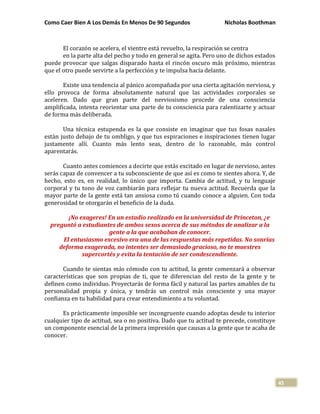 Como Caer Bien A Los Demás En Menos De 90 Segundos Nicholas Boothman
45
El corazón se acelera, el vientre está revuelto, la respiración se centra
en la parte alta del pecho y todo en general se agita. Pero uno de dichos estados
puede provocar que salgas disparado hasta el rincón oscuro más próximo, mientras
que el otro puede servirte a la perfección y te impulsa hacia delante.
Existe una tendencia al pánico acompañada por una cierta agitación nerviosa, y
ello provoca de forma absolutamente natural que las actividades corporales se
aceleren. Dado que gran parte del nerviosismo procede de una consciencia
amplificada, intenta reorientar una parte de tu consciencia para ralentizarte y actuar
de forma más deliberada.
Una técnica estupenda es la que consiste en imaginar que tus fosas nasales
están justo debajo de tu ombligo, y que tus espiraciones e inspiraciones tienen lugar
justamente allí. Cuanto más lento seas, dentro de lo razonable, más control
aparentarás.
Cuanto antes comiences a decirte que estás excitado en lugar de nervioso, antes
serás capaz de convencer a tu subconsciente de que así es como te sientes ahora. Y, de
hecho, esto es, en realidad, lo único que importa. Cambia de actitud, y tu lenguaje
corporal y tu tono de voz cambiarán para reflejar tu nueva actitud. Recuerda que la
mayor parte de la gente está tan ansiosa como tú cuando conoce a alguien. Con toda
generosidad te otorgarán el beneficio de la duda.
¡No exageres! En un estadio realizado en la universidad de Princeton, ¿e
preguntó a estudiantes de ambos sexos acerca de sus métodos de analizar a la
gente a la que acababan de conocer.
El entusiasmo excesivo era una de las respuestas más repetidas. No sonrías
deforma exagerada, no intentes ser demasiado gracioso, no te muestres
supercortés y evita la tentación de ser condescendiente.
Cuando te sientas más cómodo con tu actitud, la gente comenzará a observar
características que son propias de ti, que te diferencian del resto de la gente y te
definen como individuo. Proyectarás de forma fácil y natural las partes amables de tu
personalidad propia y única, y tendrás un control más consciente y una mayor
confianza en tu habilidad para crear entendimiento a tu voluntad.
Es prácticamente imposible ser incongruente cuando adoptas desde tu interior
cualquier tipo de actitud, sea o no positiva. Dado que tu actitud te precede, constituye
un componente esencial de la primera impresión que causas a la gente que te acaba de
conocer.
 