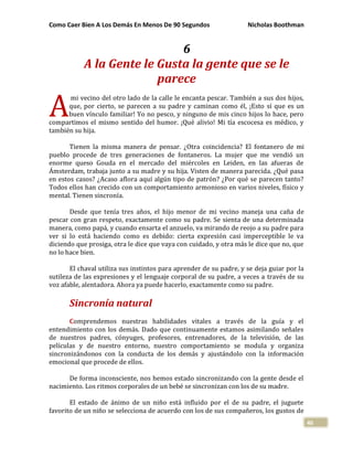 Como Caer Bien A Los Demás En Menos De 90 Segundos Nicholas Boothman
46
6
A la Gente le Gusta la gente que se le
parece
mi vecino del otro lado de la calle le encanta pescar. También a sus dos hijos,
que, por cierto, se parecen a su padre y caminan como él, ¡Esto sí que es un
buen vínculo familiar! Yo no pesco, y ninguno de mis cinco hijos lo hace, pero
compartimos el mismo sentido del humor. ¡Qué alivio! Mi tía escocesa es médico, y
también su hija.
Tienen la misma manera de pensar. ¿Otra coincidencia? El fontanero de mi
pueblo procede de tres generaciones de fontaneros. La mujer que me vendió un
enorme queso Gouda en el mercado del miércoles en Leiden, en las afueras de
Ámsterdam, trabaja junto a su madre y su hija. Visten de manera parecida. ¿Qué pasa
en estos casos? ¿Acaso aflora aquí algún tipo de patrón? ¿Por qué se parecen tanto?
Todos ellos han crecido con un comportamiento armonioso en varios niveles, físico y
mental. Tienen sincronía.
Desde que tenía tres años, el hijo menor de mi vecino maneja una caña de
pescar con gran respeto, exactamente como su padre. Se sienta de una determinada
manera, como papá, y cuando ensarta el anzuelo, va mirando de reojo a su padre para
ver si lo está haciendo como es debido: cierta expresión casi imperceptible le va
diciendo que prosiga, otra le dice que vaya con cuidado, y otra más le dice que no, que
no lo hace bien.
El chaval utiliza sus instintos para aprender de su padre, y se deja guiar por la
sutileza de las expresiones y el lenguaje corporal de su padre, a veces a través de su
voz afable, alentadora. Ahora ya puede hacerlo, exactamente como su padre.
Sincronía natural
Comprendemos nuestras habilidades vitales a través de la guía y el
entendimiento con los demás. Dado que continuamente estamos asimilando señales
de nuestros padres, cónyuges, profesores, entrenadores, de la televisión, de las
películas y de nuestro entorno, nuestro comportamiento se modula y organiza
sincronizándonos con la conducta de los demás y ajustándolo con la información
emocional que procede de ellos.
De forma inconsciente, nos hemos estado sincronizando con la gente desde el
nacimiento. Los ritmos corporales de un bebé se sincronizan con los de su madre.
El estado de ánimo de un niño está influido por el de su padre, el juguete
favorito de un niño se selecciona de acuerdo con los de sus compañeros, los gustos de
A
 