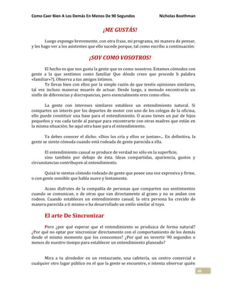 Como Caer Bien A Los Demás En Menos De 90 Segundos Nicholas Boothman
48
¡ME GUSTÁS!
Luego expongo brevemente, con otra frase, mi programa, mi manera de pensar,
y les hago ver a los asistentes que ello sucede porque, tal como escribo a continuación:
¡SOY COMO VOSOTROS!
El hecho es que nos gusta la gente que es como nosotros. Estamos cómodos con
gente a la que sentimos como familiar Que dónde crees que procede b palabra
«familiar»?). Observa a tus amigos íntimos.
Te llevas bien con ellos por la simple razón de que tenéis opiniones similares,
tal vez incluso maneras muarés de actuar. Desde luego, a menudo encontrarás un
sinfín de diferencias y discrepancias, pero esencialmente eres como ellos.
La gente con intereses similares establece un entendimiento natural. Si
compartes un interés por los deportes de motor con uno de los colegas de la oficina,
ello puede constituir una base para el entendimiento. O acaso tienes un par de hijos
pequeños y vas cada tarde al parque para encontrarte con otras madres que están en
la misma situación; he aquí otra base para el entendimiento.
Ya debes conocer el dicho: «Dios los cría y ellos se juntan»... En definitiva, la
gente se siente cómoda cuando está rodeada de gente parecida a ella.
El entendimiento casual se produce de verdad no sólo en la superficie,
sino también por debajo de ésta. Ideas compartidas, apariencia, gustos y
circunstancias contribuyen al entendimiento.
Quizá te sientas cómodo rodeado de gente que posee una voz expresiva y firme,
o con gente sensible que habla suave y lentamente.
Acaso disfrutes de la compañía de personas que comparten sus sentimientos
cuando se comunican, o de otras que van directamente al grano y no se andan con
rodeos. Cuando estableces un entendimiento casual, la otra persona ha crecido de
manera parecida a ti mismo o ha desarrollado un estilo similar al tuyo.
El arte De Sincronizar
Pero ¿por qué esperar que el entendimiento se produzca de forma natural?
¿Por qué no optar por sincronizar directamente con el comportamiento de los demás
desde el mismo momento que los conocemos? ¿Por qué no invertir 90 segundos o
menos de nuestro tiempo para establecer un entendimiento planeado?
Mira a tu alrededor en un restaurante, una cafetería, un centro comercial o
cualquier otro lugar público en el que la gente se encuentre, e intenta observar quién
 